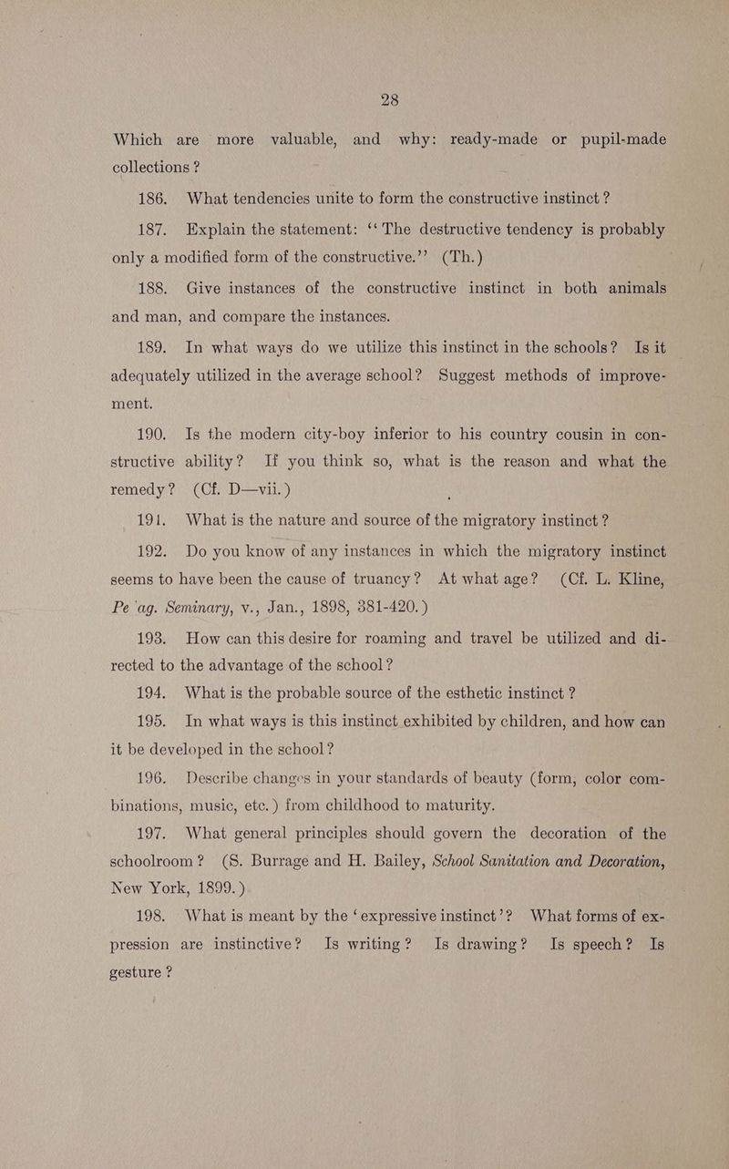Which are more valuable, and why: ready-made or pupil-made collections ? 186. What tendencies unite to form the constructive instinct ? 187. Explain the statement: ‘‘ The destructive tendency is probably only a modified form of the constructive.’’? (Th.) . 188. Give instances of the constructive instinct in both animals and man, and compare the instances. 189. In what ways do we utilize this instinct in the schools? Is it adequately utilized in the average school? Suggest methods of improve- ment. 190. Is the modern city-boy inferior to his country cousin in con- structive ability? If you think so, what is the reason and what the remedy? (Cf. D—vil.) 191. What is the nature and source of the migratory instinct ? 192. Do you know of any instances in which the migratory instinct seems to have been the cause of truancy? Atwhatage? (Cf. L. Kline, Pe ‘ag. Seminary, v., Jan., 1898, 381-420. ) 198. How can this desire for roaming and travel be utilized and di- rected to the advantage of the school? 194. What is the probable source of the esthetic instinct ? 195. In what ways is this instinct exhibited by children, and how can it be developed in the school? 196. Describe changes in your standards of beauty (form; color com- binations, music, etc.) from childhood to maturity. 197. What general principles should govern the decoration of the schoolroom? (S. Burrage and H. Bailey, School Sanitation and Decoration, New York, 1899.) 198. What is meant by the ‘expressive instinct’? What forms of ex- pression are instinctive? Is writing? Is drawing? Is speech? Is gesture ?