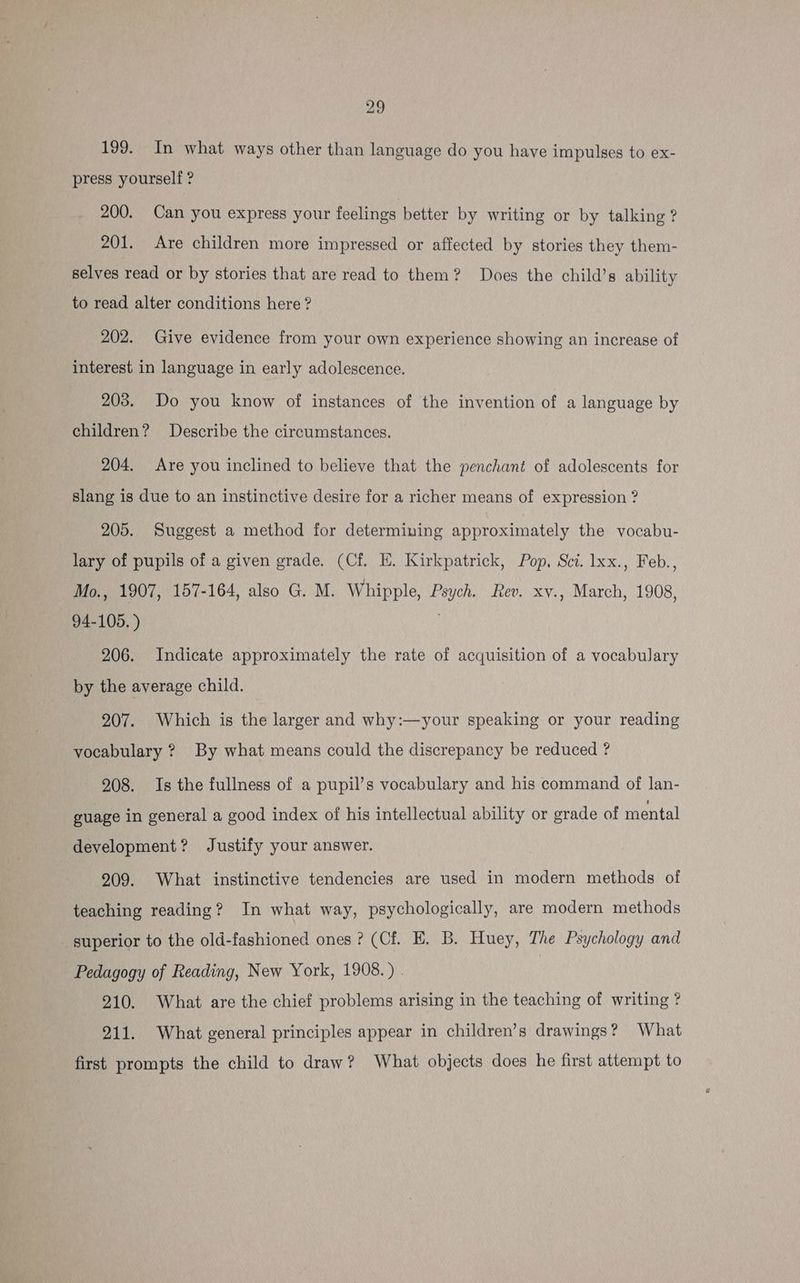 199. In what ways other than language do you have impulses to ex- press yourself ? 200. Can you express your feelings better by writing or by talking ? 201. Are children more impressed or affected by stories they them- selves read or by stories that are read to them? Does the child’s ability to read alter conditions here ? 202. Give evidence from your own experience showing an increase of interest in language in early adolescence. 203. Do you know of instances of the invention of a language by children? Describe the circumstances. 204. Are you inclined to believe that the penchant of adolescents for slang is due to an instinctive desire for a richer means of expression ? 205. Suggest a method for determining approximately the vocabu- lary of pupils of a given grade. (Cf. E. Kirkpatrick, Pop, Sci. 1xx., Feb., Mo., 1907, 157-164, also G. M. Whipple, Psych. Rev. xv., March, 1908, 94-105. ) 206. Indicate approximately the rate of acquisition of a vocabulary by the average child. 207. Which is the larger and why:—your speaking or your reading vocabulary ? By what means could the discrepancy be reduced ? 208. Is the fullness of a pupil’s vocabulary and his command of lan- guage in general a good index of his intellectual ability or grade of mental development? Justify your answer. 209. What instinctive tendencies are used in modern methods of teaching reading? In what way, psychologically, are modern methods superior to the old-fashioned ones ? (Cf. EH. B. Huey, The Psychology and Pedagogy of Reading, New York, 1908.) | : 210. What are the chief problems arising in the teaching of writing ? 211. What general principles appear in children’s drawings? What first prompts the child to draw? What objects does he first attempt to