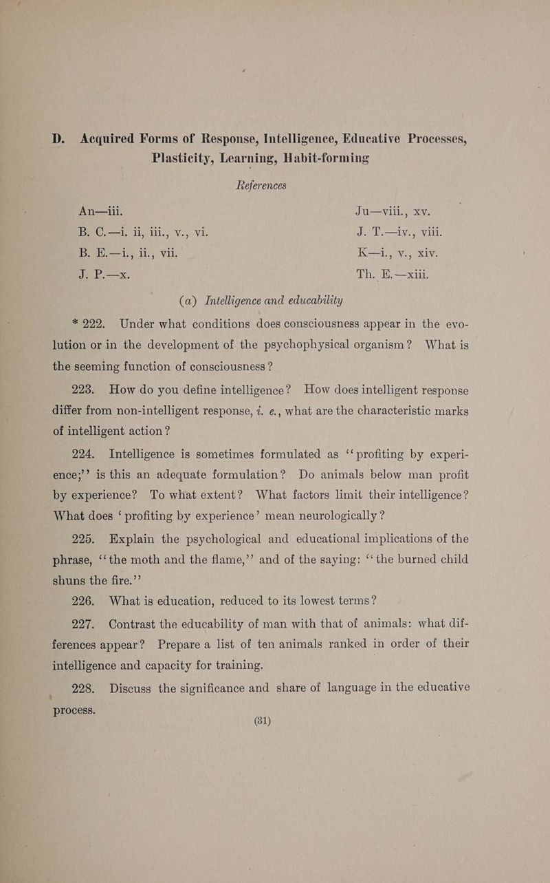 D. Acquired Forms of Response, Intelligence, Educative Processes, Plasticity, Learning, Habit-forming References An—iil. Ju—vili., Xv. B. C.—1. li, ili., v., vi. J. T.—iv., viii. B, E.—i., il., vii. K—1., v., Xiv. J. P.—x. Th. E.—xiii. (a) Intelligence and educability * 922. Under what conditions does consciousness appear in the evo- lution or in the development of the psychophysical organism? What is the seeming function of consciousness ? 223. How do you define intelligence? How does intelligent response differ from non-intelligent response, 7. ¢., what are the characteristic marks of intelligent action ? 224. Intelligence is sometimes formulated as ‘‘ profiting by experi- ence;’’ is this an adequate formulation? Do animals below man profit by experience? To what extent? What factors limit their intelligence? What does ‘ profiting by experience’ mean neurologically ? 225. Explain the psychological and educational implications of the phrase, ‘‘the moth and the flame,”’ and of the saying: ‘‘ the burned child shuns the fire.’’ 226. What is education, reduced to its lowest terms? 227. Contrast the educability of man with that of animals: what dif- ferences appear? Prepare a list of ten animals ranked in order of their intelligence and capacity for training. | 228. Discuss the significance and share of language in the educative 5 process.