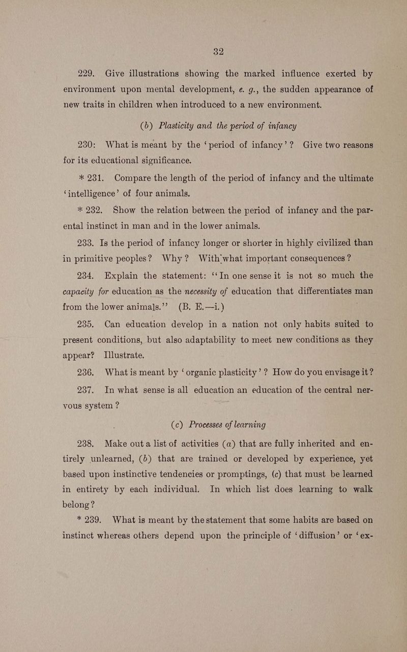 229. Give illustrations showing the marked influence exerted by environment upon mental development, e. g., the sudden appearance of new traits in children when introduced to a new environment. (6) Plasticity and the period of infancy 230: What is meant by the ‘period of infancy’? Give two reasons for its educational significance. * 231. Compare the length of the period of infancy and the ultimate ‘intelligence’ of four animals, * 232. Show the relation between the period of infancy and the par- ental instinct in man and in the lower animals. 233. Is the period of infancy longer or shorter in highly civilized than in primitive peoples? Why? With what important consequences ? 234. Explain the statement: ‘‘In one sense it is not so much the capacity for education as the necessity of education that differentiates man from the lower animals.’’ (B. E.—i.) 235. Can education develop in a nation not only habits suited to present conditions, but also adaptability to meet new conditions as they appear? Illustrate. 236. Whatis meant by ‘organic plasticity’ ? How do you envisage it? 237. In what sense is all education an education of the central ner- vous system ? (c) Processes of learning 238. Make outa list of activities (a) that are fully inherited and en- tirely unlearned, (0) that are trained or developed by experience, yet based upon instinctive tendencies or promptings, (c) that must be learned in entirety by each individual. In which list does learning to walk belong? * 239. What is meant by thestatement that some habits are based on instinct whereas others depend upon the principle of ‘diffusion’ or ‘ ex-