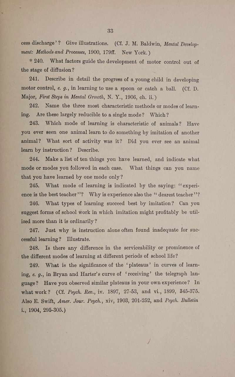 cess discharge’? Give illustrations. (Cf. J. M. Baldwin, Mental Develop- ment: Methods and Processes, 1900, 179ff. New York.) * 240. What factors guide the development of motor control out of the stage of diffusion? 241. Describe in detail the progress of a young child in developing motor control, ¢. g., in learning to use a spoon or catch a ball. (Cf. D. Major, First Steps in Mental Growth, N. Y., 1906, ch. ii.) 242. Name the three most characteristic methods or modes of learn- ing. Are these largely reducible to a single mode? Which? 243. Which mode of learning is characteristic of animals? Have you ever seen one animal learn to do something by imitation of another animal? What sort of activity was it? Did you ever see an animal learn by instruction? Describe. 244, Make a list of ten things you have learned, and indicate what mode or modes you followed in each case. What things can you name that you have learned by one mode only? 245. What mode of learning is indicated by the saying: ‘‘ experi- ence is the best teacher’’? Why is experience also the ‘‘ dearest teacher’’? 246. What types of learning succeed best by imitation? Can you suggest forms of school work in which imitation might profitably be util- ized more than it is ordinarily ? | 247. Just why is instruction alone often found inadequate for suc- cessful learning? Illustrate. 248. Is there any difference in the serviceability or prominence of the different modes of learning at different periods of school life? 249. What is the significance of the ‘plateaus’ in curves of learn- ing, é. g., in Bryan and Harter’s curve of ‘receiving’ the telegraph lan- guage? Have you observed similar plateaus in your own experience? In what work? (Cf. Psych. Rev., iv. 1897, 27-58, and vi., 1899, 345-375. Also EB. Swift, Amer. Jour. Psych., xiv, 1903, 201-252, and Psych. Bulletin i, 1904, 295-305.)