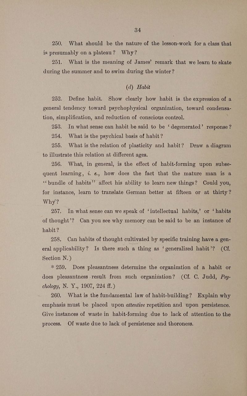 250. What should be the nature of the lesson-work for a class that is presumably on a plateau? Why? 251. What is the meaning of James’ remark that we learn to skate during the summer and to swim during the winter ? (d) Habit 252. Define habit. Show clearly how habit is the expression of a general tendency toward psychophysical organization, toward condensa- tion, simplification, and reduction of conscious control. 253. In what sense can habit be said to be ‘degenerated’ response ? 254. What is the psychical basis of habit ? 255. What is the relation of plasticity and habit? Draw a diagram to illustrate this relation at different ages. 256. What, in general, is the effect of habit-forming upon subse- quent learning, 7. e, how does the fact that the mature man is a ‘‘bundle of habits’’ affect his ability to learn new things? Could you, for instance, learn to translate German better at fifteen or at thirty? Why? 257. In what sense can we speak of ‘intellectual habits,’ or ‘ habits of thought’? Can you see why memory can be said to be an instance of habit ? 258. Can habits of thought cultivated by specific training have a gen- eral applicability? Is there such a thing as ‘generalized habit’? (Cf. Section N.) | * 259. Does pleasantness determine the organization of a habit or does pleasantness result from such organization? (Cf. C. Judd, Psy- chology, N. Y., 1907, 224 ff. ) 260. What is the fundamental law of habit-building? Explain why emphasis must be placed upon attentive repetition and upon persistence, Give instances of waste in habit-forming due to lack of attention to the process. Of waste due to lack of persistence and thoroness.