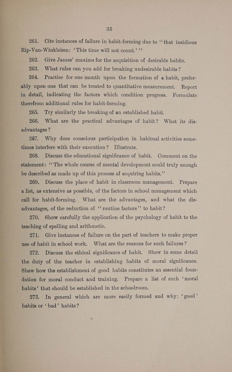 a Te ee “ots e “< ib Ae 30 261. Cite instances of failure in habit-forming due to ‘‘that insidious Rip-Van-Winkleism: ‘This time will not count.’ ’’ 262. Give James’ maxims for the acquisition of desirable habits. 263. What rules can you add for breaking undesirable habits ? 264. Practise for one month upon the formation of a habit, prefer- ably upon one that can be treated to quantitative measurement. Report in detail, indicating the factors which condition progress. Formulate therefrom additional rules for habit-forming. 265. Try similarly the breaking of an established habit. 266. What are the practical advantages of habit? What its dis- advantages ? 267. Why does conscious participation in habitual activities some- 268. Discuss the educational significance of habit. Comment on the statement: ‘‘The whole course of mental development could truly enough be described as made up of this process af acquiring habits.”’ 269. Discuss the place of habit in classroom management. Prepare a list, as extensive as possible, of the factors in school management which call for habit-forming. What are the advantages, and what the dis- advantages, of the reduction of ‘‘ routine factors’’ to habit? 270. Show carefully the application of the psychology of habit to the teaching of spelling and arithmetic. 271. Give instances of failure on the part of teachers to make proper use of habit in school work. What are the reasons for such failures ? 272. Discuss the ethical significance of habit. Show in some detail the duty of the teacher in establishing habits of moral significance. Show how the establishment of good habits constitutes an essential foun- dation for moral conduct and training. Prepare a list of such ‘moral habits’ that should be established in the schoolroom. 273. In general which are more easily formed and why: ‘good’ habits or ‘ bad’ habits?