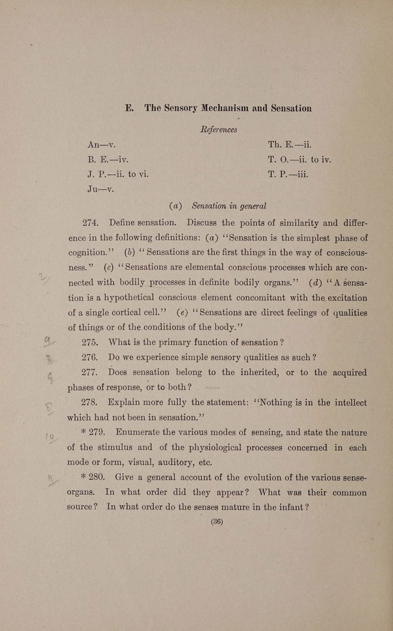 EK. The Sensory Mechanism and Sensation References An—v. Th. E.—ii. B. E.—iv. T. O.—il1. to iv. J. P.—ii. to vi. T. P.—iil. Ju—v. (a) Sensation in general 274. Define sensation. Discuss the points of similarity and differ- ence in the following definitions: (a) ‘‘Sensation is the simplest phase of cognition.’’? (0) ‘‘ Sensations are the first things in the way of conscious- ness.”’ (c) ‘‘Sensations are elemental conscious processes which are con- nected with bodily processes in definite bodily organs.’’ (d) ‘‘ A sensa- tion is a hypothetical conscious element concomitant with the excitation of a single cortical cell.’’ (e) ‘‘Sensations are direct feelings of qualities of things or of the conditions of the body.”’ 275. What is the primary function of sensation ? 276. Do we experience simple sensory qualities as such ? 277. Does sensation belong to the inherited, or to the acquired phases of response, or to both? 278. Explain more fully the statement: ‘‘Nothing is in the intellect which had not been in sensation.’’ * 279, Enumerate the various modes of sensing, and state the nature of the stimulus and of the physiological processes concerned in each mode or form, visual, auditory, etc. * 280. Give a general account of the evolution of the various sense- organs. In what order did they appear? What was their common source? In what order do the senses mature in the infant ?