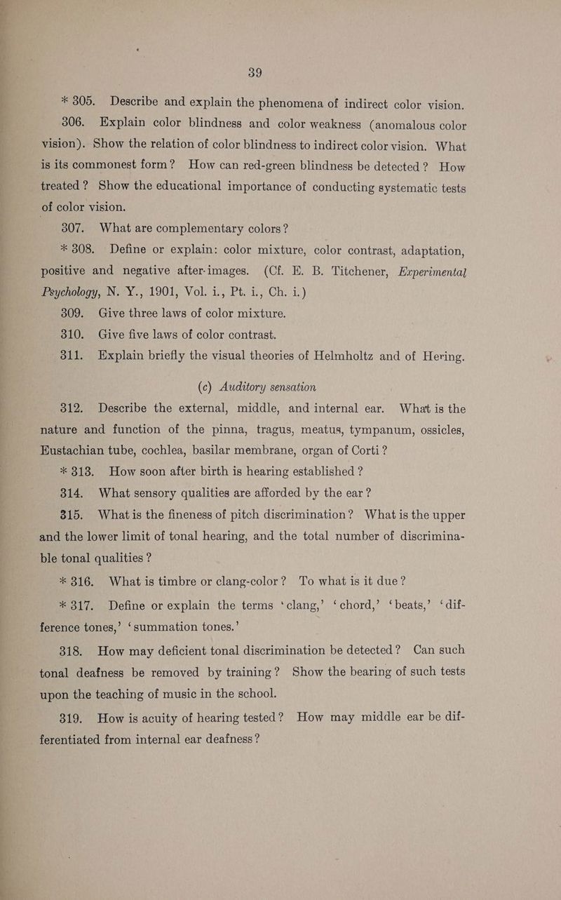 \ —— a sali 39 * 305. Describe and explain the phenomena of indirect color vision. 306. Explain color blindness and color weakness (anomalous color vision). Show the relation of color blindness to indirect color vision. What is its commonest form? How can red-green blindness be detected ? How 307. What are complementary colors? * 308. Define or explain: color mixture, color contrast, adaptation, positive and negative after-images. (Cf. E. B. Titchener, Experimental Peychotogy, N.“Y., 1901, Vol. i., Pt. i, Ch. i.) 309. Give three laws of color mixture. 310. Give five laws of color contrast. 311. Explain briefly the visual theories of Helmholtz and of Hering. (c) Auditory sensation 312. Describe the external, middle, and internal ear. What is the nature and function of the pinna, tragus, meatus, tympanum, ossicles, Eustachian tube, cochlea, basilar membrane, organ of Corti? * 818. How soon after birth is hearing established ? 314. What sensory qualities are afforded by the ear ? 315. Whatis the fineness of pitch discrimination? What is the upper and the lower limit of tonal hearing, and the total number of discrimina- ble tonal qualities ? * 316. What is timbre or clang-color? To what is it due? * 317. Define or explain the terms ‘clang,’ ‘chord,’ ‘beats,’ ‘dif- ference tones,’ ‘summation tones.’ 318. How may deficient tonal discrimination be detected? Can such tonal deafness be removed by training? Show the bearing of such tests upon the teaching of music in the school. 319. How is acuity of hearing tested? How may middle ear be dif- ferentiated from internal ear deafness ?