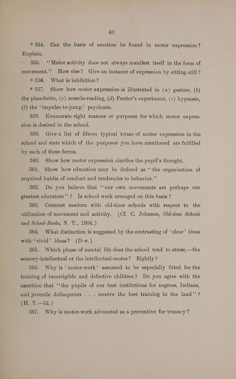 * 354. Can the basis of emotion be found in motor expression ? Explain. 355. ‘‘ Motor activity does not always manifest itself in the form of moyement.’? How else? Give an instance of expression by sitting still ? * 356. What is inhibition ? * 357. Show how motor expression is illustrated in (a) gesture, (0) the planchette, (c) muscle-reading, (d) Ferrier’s experiment, (¢) hypnosis, (f) the ‘impulse-to-jump’ psychosis. 358. Hnumerate eight reasons or purposes for which motor expres- sion is desired in the school. 359. Give a list of fifteen typical terms of motor expression in the school and state which of the purposes you have mentioned are fulfilled by each of these forms. 360. Show how motor expression clarifies the pupil’s thought. 3861. Show how education may be defined as ‘‘ the organization of acquired habits of conduct and tendencies to behavior.”’ 362. Do you believe that ‘‘our own movements are perhaps our greatest educators’’ ? Is school work arranged on this basis ? 363. Contrast modern with old-time schools with respect to the utilization of movement and activity. (Cf. C. Johnson, Old-time Schools and School-Books, N. Y., 1904.) 364, What distinction is suggested by the contrasting of ‘clear’ ideas with ‘vivid’ ideas? (D-v.) 365. Which phase of mental life does the school tend to stress, —the sensory-intellectual or the intellectual-motor? Rightly? 366. Why is ‘motor-work’ assumed to be especially fitted for the training of incorrigible and defective children? Do you agree with the assertion that ‘‘the pupils of our best institutions for negroes, Indians, and juvenile delinquents . . . receive the best training in the land”’ ? (H. Y.—iii. ) 367. Why is motor-work advocated as a preventive for truancy ?