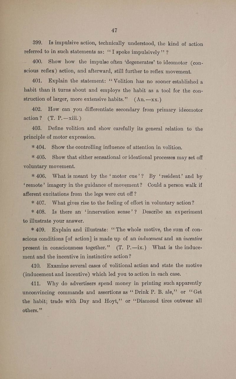 399. Is impulsive action, technically understood, the kind of action referred to in such statements as: ‘‘I spoke impulsively ’’ ? 400. Show how the impulse often ‘degenerates’ to ideomotor (con- scious reflex) action, and afterward, still further to reflex movement. 401. Explain the statement: ‘‘ Volition has no sooner established a habit than it turns about and employs the habit as a tool for the con- struction of larger, more extensive habits.”” (An.—xx.) 402. How can you differentiate secondary from primary ideomotor action? (T. P.—xiii.) 403. Define volition and show carefully its general relation to the principle of motor expression. * 404, Show the controlling influence of attention in volition. * 405. Show that either sensational or ideational processes may set off voluntary movement. * 406. Whatis meant by the ‘motor cue’? By ‘resident’ and by ‘remote’ imagery in the guidance of movement? Could a person walk if afferent excitations from the legs were cut off ? * 407. What gives rise to the feeling of effort in voluntary action? * 408. Is there an ‘innervation sense’? Describe an experiment to illustrate your answer. * 409. Explain and illustrate: ‘‘ The whole motive, the sum of con- scious conditions [of action] is made up of an inducement and an incentive present in consciousness together.” (T. P.—ix.) What is the induce- ment and the incentive in instinctive action? 410. Examine several cases of volitional action and state the motive (inducement and incentive) which led you to action in each case. 411. Why do advertisers spend money in printing such apparently unconvincing commands and assertions as ‘‘ Drink P. B. ale,’’ or ‘‘ Get the habit; trade with Day and Hoyt,’’ or ‘‘Diamond tires outwear all others. ”’