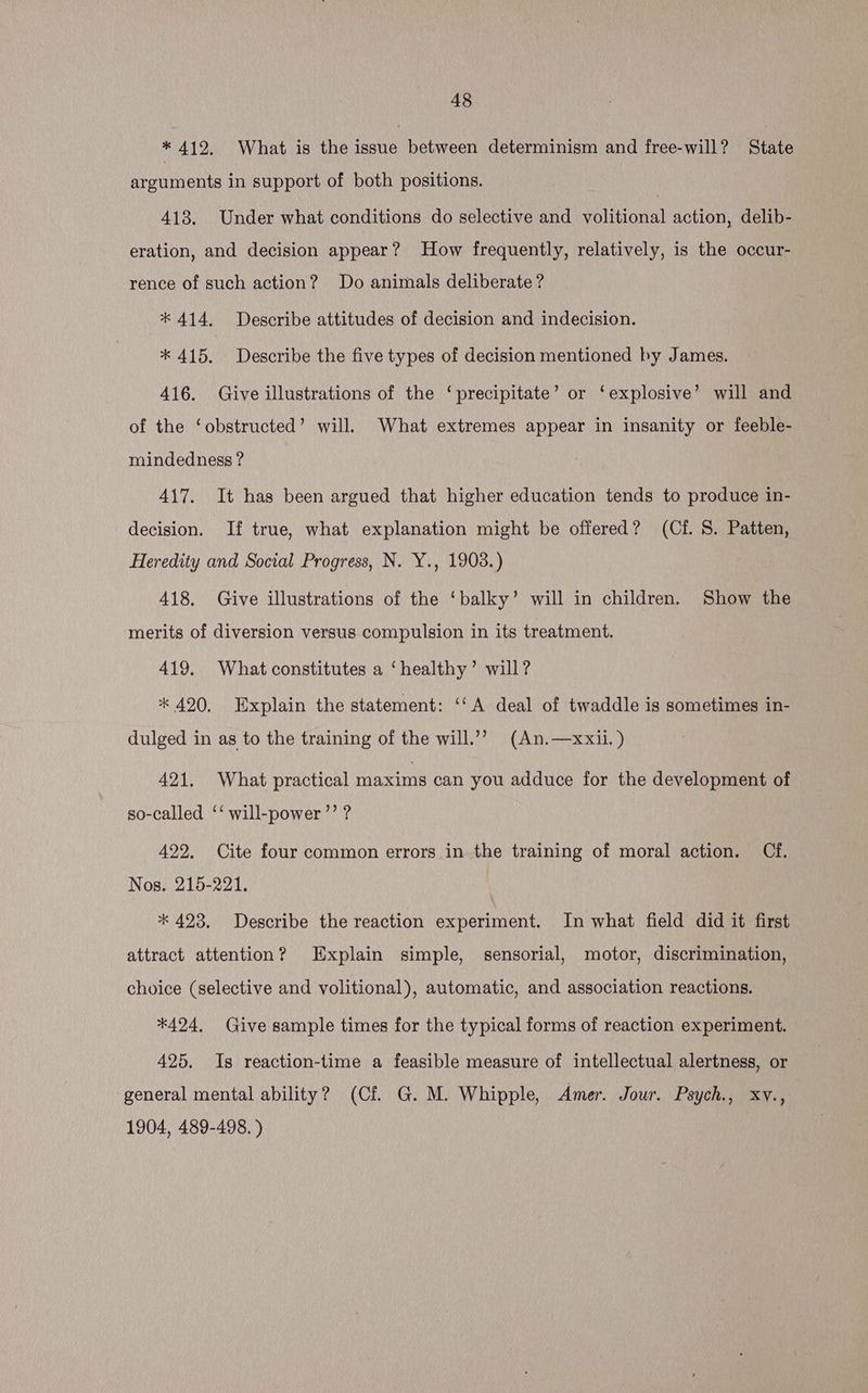 * 412. What is the issue between determinism and free-will? State Rrovients in support of both positions. 413. Under what conditions do selective and volitional action, delib- eration, and decision appear? How frequently, relatively, is the occur- rence of such action? Do animals deliberate ? * 414. Describe attitudes of decision and indecision. * 415. Describe the five types of decision mentioned by James. 416. Give illustrations of the ‘precipitate’ or ‘explosive’ will and of the ‘obstructed’ will. What extremes appear in insanity or feeble- mindedness ? 417. It has been argued that higher education tends to produce in- | decision. If true, what explanation might be offered? (Cf. 8. Patten, Heredity and Social Progress, N. Y., 1903.) 418. Give illustrations of the ‘balky’ will in children. Show the merits of diversion versus compulsion in its treatment. 419. What constitutes a ‘healthy’ will? * 420. Explain the statement: ‘‘A deal of twaddle is sometimes in- dulged in as to the training of the will.’’ (An.—xxii.) 421. What practical maxims can you adduce for the development of so-called ‘‘ will-power’’ ? 422. Cite four common errors in the training of moral action. Cf. Nos. 215-221. * 423. Describe the reaction experiment. In what field did it first attract attention? Explain simple, sensorial, motor, discrimination, choice (selective and volitional), automatic, and association reactions. *424. Give sample times for the typical forms of reaction experiment. 425. Is reaction-time a feasible measure of intellectual alertness, or general mental ability? (Cf G. M. Whipple, Amer. Jour. Psych., xv., 1904, 489-498. )