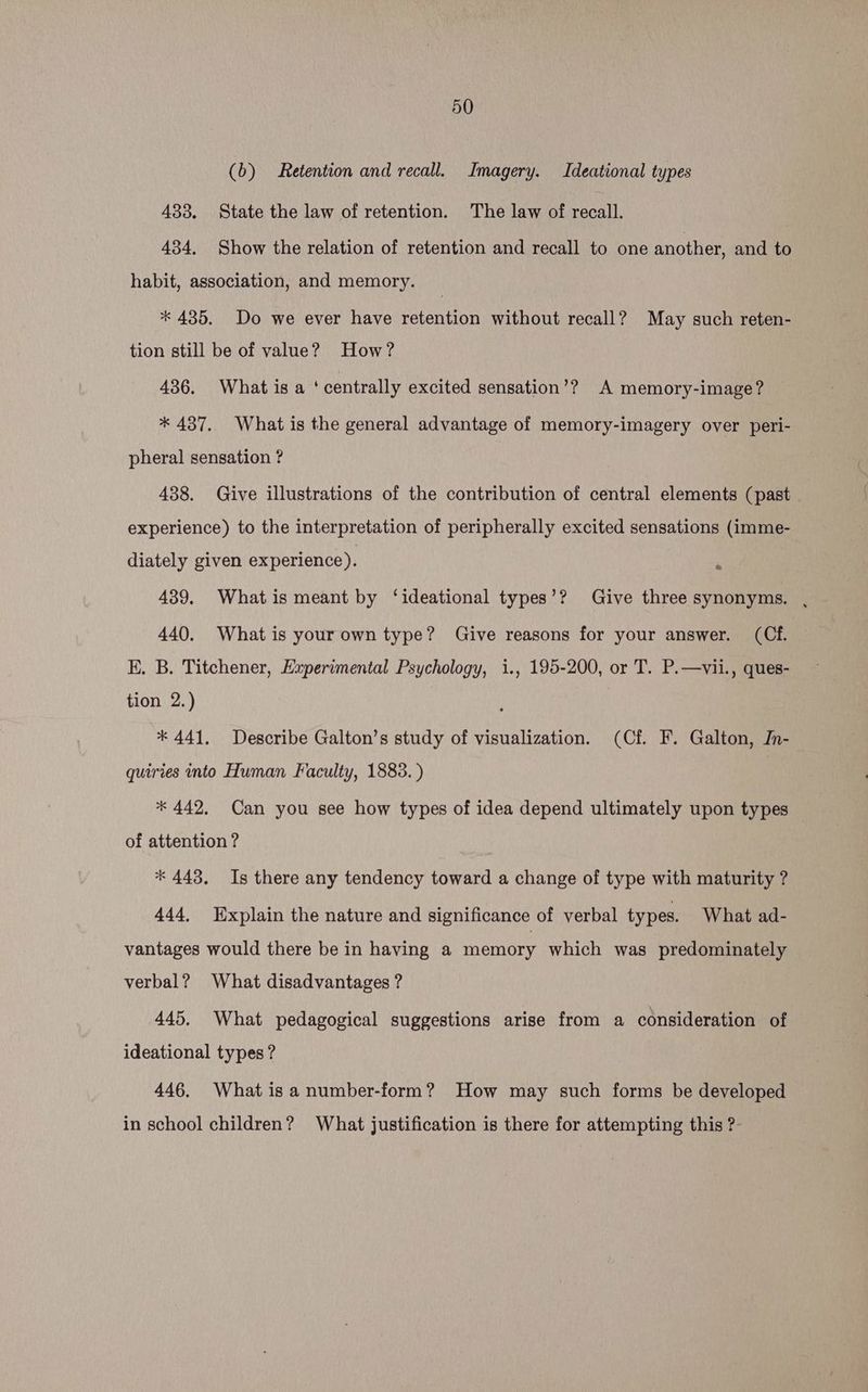 (b) Retention and recall. Imagery. Ideational types 433. State the law of retention. The law of recall. 434. Show the relation of retention and recall to one another, and to habit, association, and memory. | * 435. Do we ever have retention without recall? May such reten- tion still be of value? How? 436. What is a ‘centrally excited sensation’? A memory-image? * 437. What is the general advantage of memory-imagery over peri- pheral sensation ? 438. Give illustrations of the contribution of central elements (past experience) to the interpretation of peripherally excited sensations (imme- diately given experience). n 439. What is meant by ‘ideational types’? Give three synonyms. , 440. What is your own type? Give reasons for your answer. (Ch EK. B. Titchener, Experimental Psychology, i., 195-200, or T. P.—vii., ques- tion 2.) ‘ * 441. Describe Galton’s study of visualization. (Cf. F. Galton, JIn- quiries into Human Faculty, 1883.) * 442. Can you see how types of idea depend ultimately upon types of attention ? * 443. Is there any tendency toward a change of type with maturity ? 444, Explain the nature and significance of verbal types. What ad- vantages would there be in having a memory which was predominately verbal? What disadvantages ? 445. What pedagogical suggestions arise from a consideration of ideational types ? 446. What is a number-form? How may such forms be developed in school children? What justification is there for attempting this ?