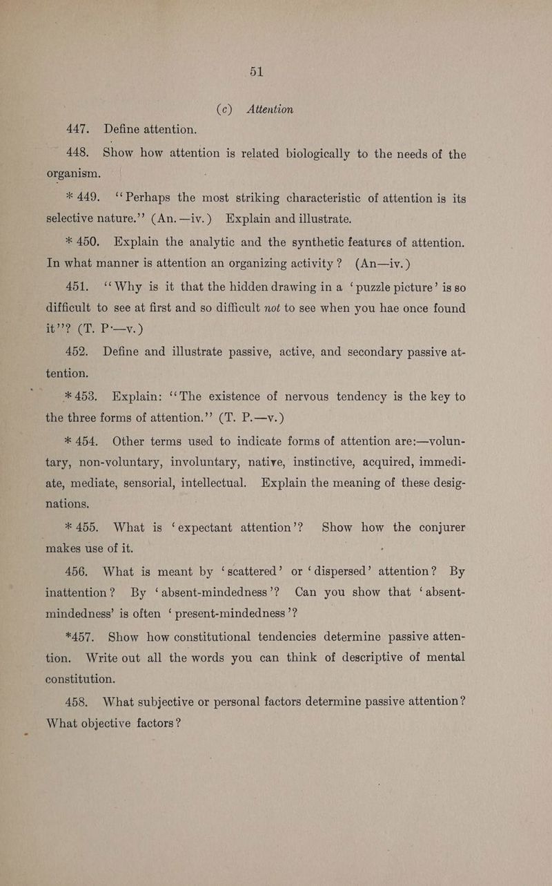(c) Attention 447. Define attention. 448, Show how attention is related biologically to the needs of the organism. * 449. ‘Perhaps the most striking characteristic of attention is its selective nature.’’ (An.—iv.) Explain and illustrate. * 450. Explain the analytic and the synthetic features of attention. In what manner is attention an organizing activity? (An—iv.) 451. ‘Why is it that the hidden drawing in a ‘puzzle picture’ is so difficult to see at first and so difficult not to see when you hae once found fae cl: P-—v.) 452. Define and illustrate passive, active, and secondary passive at- tention. * 458. Explain: ‘‘The existence of nervous tendency is the key to the three forms of attention.’’ (T. P.—v.) * 454, Other terms used to indicate forms of attention are:—volun- tary, non-voluntary, involuntary, native, instinctive, acquired, immedi- ate, mediate, sensorial, intellectual. Explain the meaning of these desig- nations, * 455. What is ‘expectant attention’? Show how the conjurer ‘makes use of it. | 456. What is meant by ‘scattered’ or ‘dispersed’ attention? By inattention? By ‘absent-mindedness’? Can you show that ‘ absent- mindedness’ is often ‘ present-mindedness ’? *457. Show how constitutional tendencies determine passive atten- tion. Write out all the words you can think of descriptive of mental constitution. 458. What subjective or personal factors determine passive attention? What objective factors ?