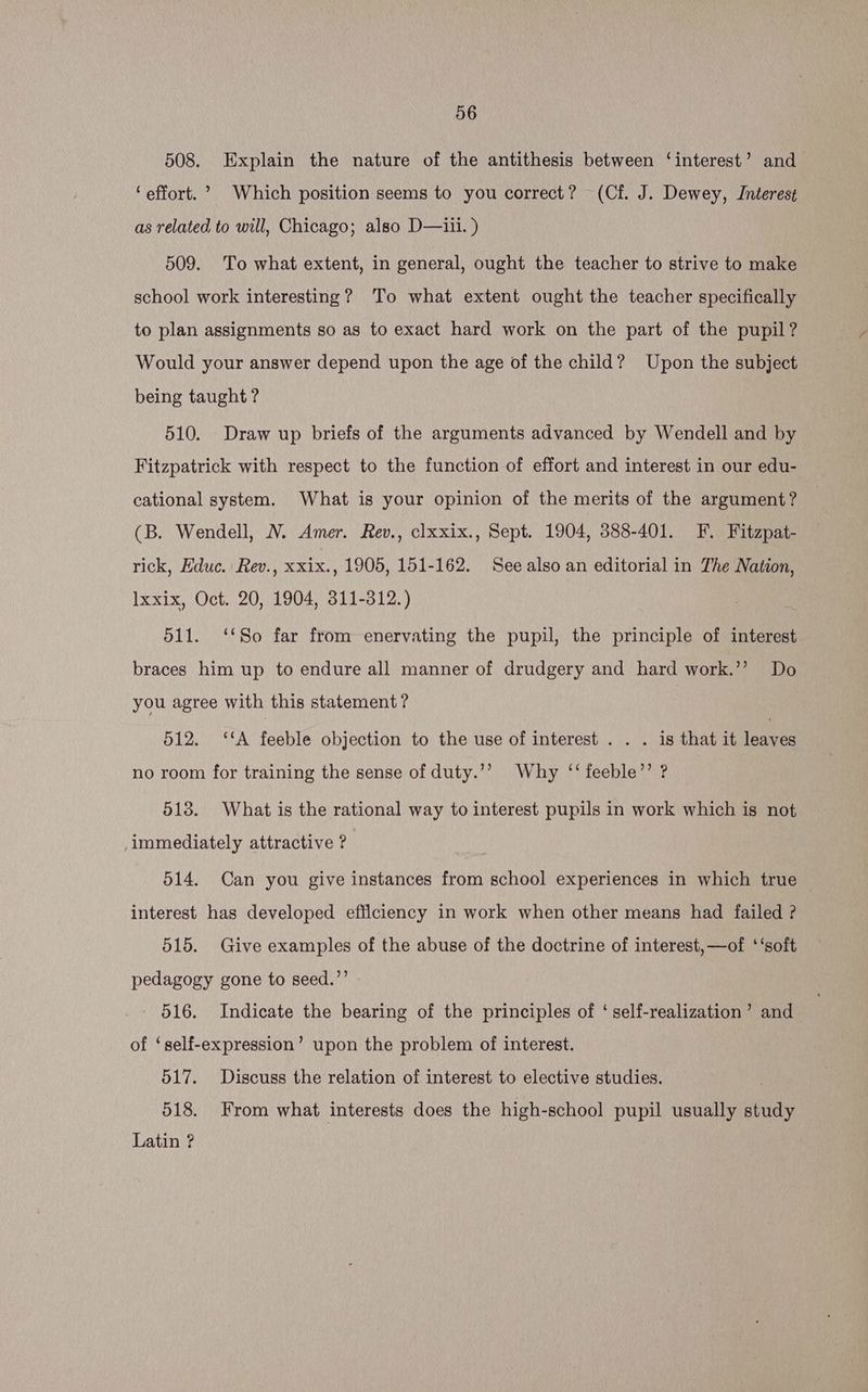 508. Explain the nature of the antithesis between ‘interest’ and ‘effort.’ Which position seems to you correct? (Cf. J. Dewey, Interest as related to will, Chicago; also D—iii. ) 509. To what extent, in general, ought the teacher to strive to make school work interesting? To what extent ought the teacher specifically to plan assignments so as to exact hard work on the part of the pupil? Would your answer depend upon the age of the child? Upon the subject being taught ? 510. Draw up briefs of the arguments advanced by Wendell and by Fitzpatrick with respect to the function of effort and interest in our edu- cational system. What is your opinion of the merits of the argument? (B. Wendell, N. Amer. Rev., clxxix., Sept. 1904, 388-401. F. Fitzpat- rick, Educ. Rev., xxix., 1905, 151-162. See also an editorial in The Nation, Ixxix, Oct. 20, 1904, 311-312.) 511. ‘‘So far from enervating the pupil, the principle of interest braces him up to endure all manner of drudgery and hard work.’’ Do you agree with this statement? 512. ‘‘A feeble objection to the use of interest . . . is that it lee no room for training the sense of duty.’’ Why ‘‘ feeble’’ ? 513. What is the rational way to interest pupils in work which is not ,immediately attractive ? 514. Can you give instances from school experiences in which true | interest has developed efficiency in work when other means had failed ? 515. Give examples of the abuse of the doctrine of interest, —of ‘ ‘soft pedagogy gone to seed.’’ 516. Indicate the bearing of the principles of ‘ self-realization ’ and of ‘self-expression’ upon the problem of interest. 517. Discuss the relation of interest to elective studies. 518. From what interests does the high-school pupil usually study Latin ?
