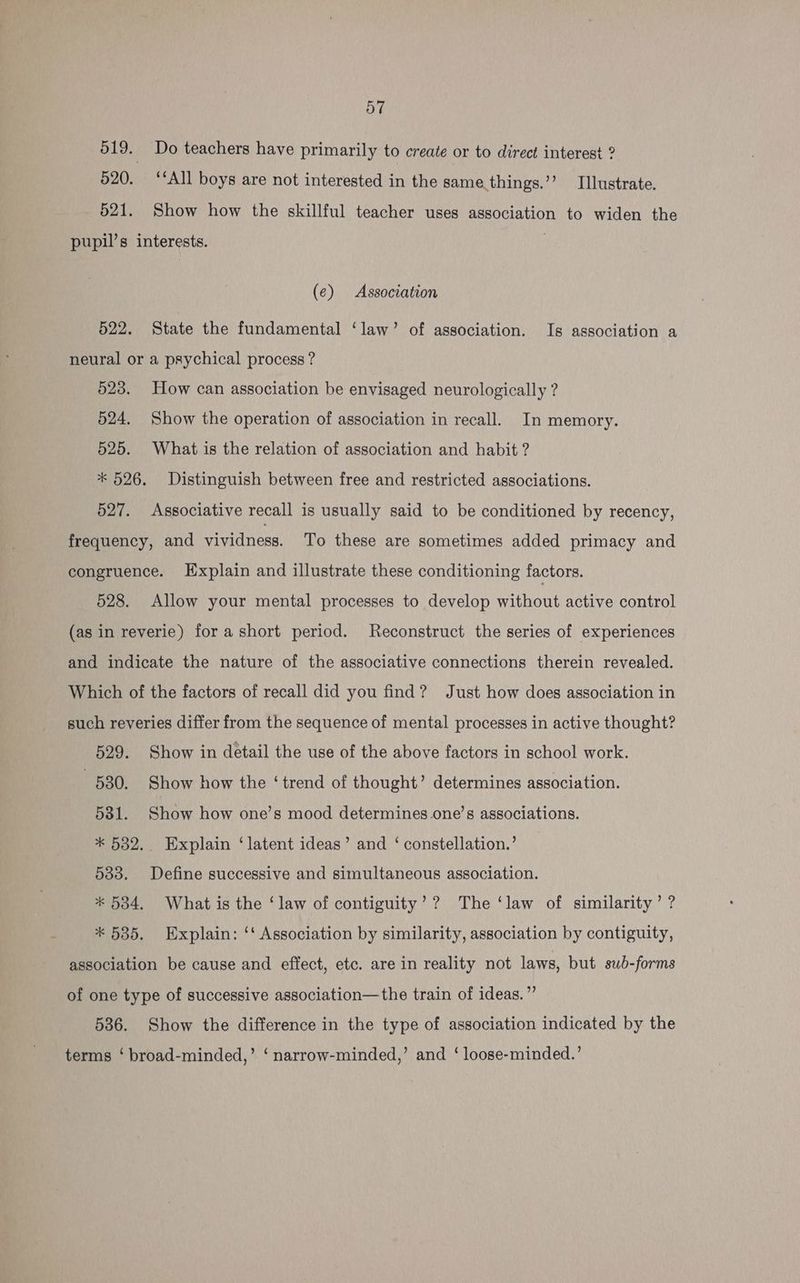 019. Do teachers have primarily to create or to direct interest ? 520. ‘‘All boys are not interested in the same. things.’’ Illustrate. 521. Show how the skillful teacher uses association to widen the pupil’s interests. (¢) Association 522. State the fundamental ‘law’ of association. Is association a neural or a psychical process ? 523. How can association be envisaged neurologically ? 524. Show the operation of association in recall. In memory. 525. What is the relation of association and habit ? * 526. Distinguish between free and restricted associations. 527. Associative recall is usually said to be conditioned by recency, frequency, and vividness. To these are sometimes added primacy and congruence. Explain and illustrate these conditioning factors. 528. Allow your mental processes to develop without active control (as in reverie) for ashort period. Reconstruct the series of experiences and indicate the nature of the associative connections therein revealed. Which of the factors of recall did you find? Just how does association in such reveries differ from the sequence of mental processes in active thought? 529. Show in detail the use of the above factors in school work. 580. Show how the ‘trend of thought’ determines association. 581. Show how one’s mood determines one’s associations. * 532. Explain ‘latent ideas’ and ‘ constellation.’ 533. Define successive and simultaneous association. * 5384. What is the ‘law of contiguity’? The ‘law of similarity’ ? * 535. Explain: ‘‘ Association by similarity, association by contiguity, association be cause and effect, etc. are in reality not laws, but sub-forms of one type of successive association—the train of ideas. ”’ 536. Show the difference in the type of association indicated by the terms ‘ broad-minded,’ ‘ narrow-minded,’ and ‘ loose-minded.’