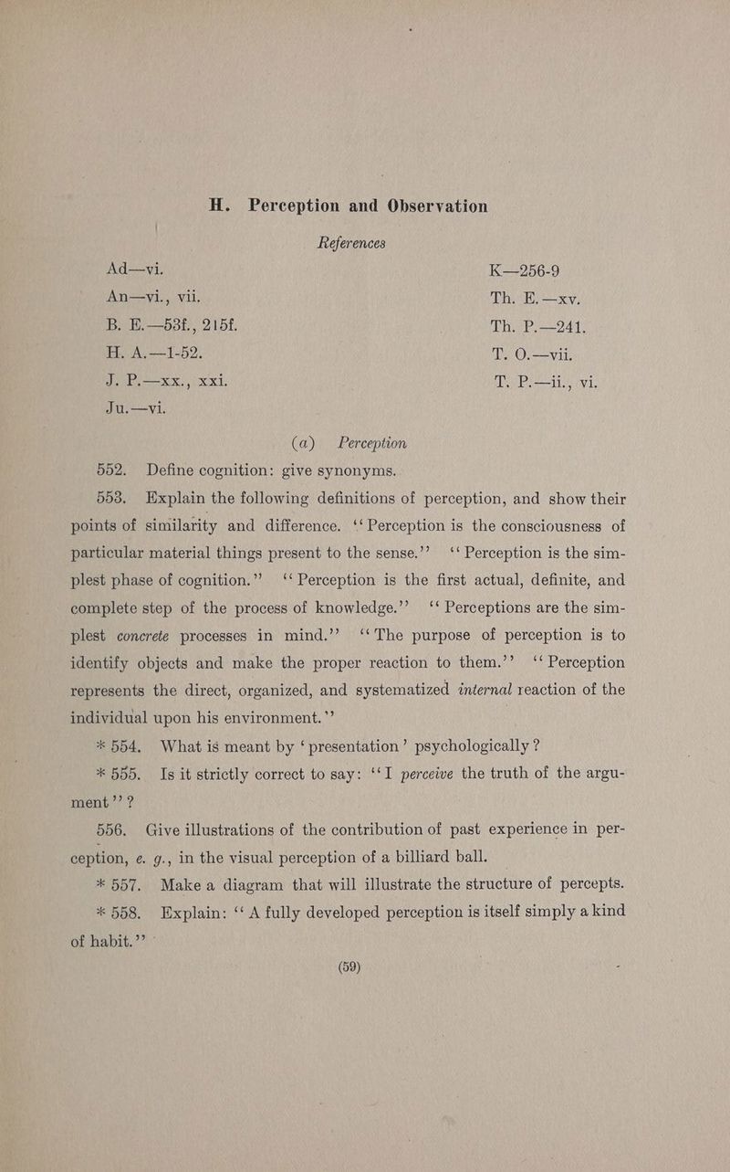 H. Perception and Observation References Ad—vi. K—256-9 An—Vvi., vii. Th. E.—xvy. B. E.—ddf., 215f. Th. P.—241. H. A.—1-52. T. O.—vil. J. P.—xx., xxl. | T. P.—ii., vi. JUu.—vi. (a) Perception 502. Define cognition: give synonyms. 553. Explain the following definitions of perception, and show their points of similarity and difference. ‘* Perception is the consciousness of particular material things present to the sense.’’ ‘‘ Perception is the sim- plest phase of cognition.”’ ‘‘ Perception is the first actual, definite, and complete step of the process of knowledge.’’ ‘‘ Perceptions are the sim- plest concrete processes in mind.’’ ‘‘The purpose of perception is to identify objects and make the proper reaction to them.’’ ‘‘ Perception represents the direct, organized, and systematized internal reaction of the individual upon his environment.”’ : | * 554. What is meant by ‘ presentation’ psychologically ? * 555. Is it strictly correct to say: ‘‘I perceive the truth of the argu- ment’’ ? 556. Give illustrations of the contribution of past experience in per- ception, e. g., in the visual perception of a billiard ball. — * 557. Make a diagram that will illustrate the structure of percepts. * 558. Explain: ‘‘ A fully developed perception is itself simply a kind of habit.’’