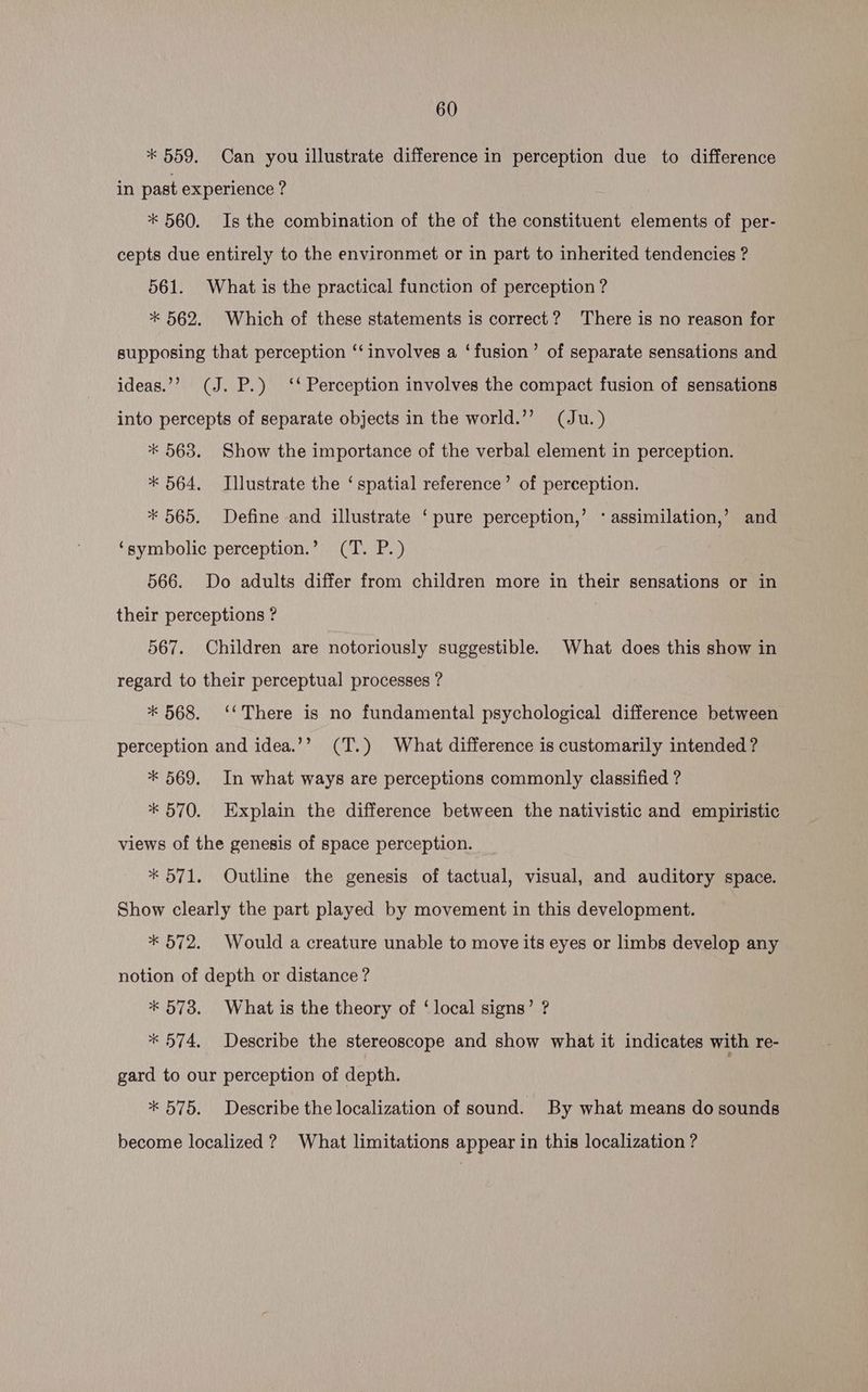 * 559. Can you illustrate difference in perception due to difference in past experience ? * 560. Is the combination of the of the constituent elements of per- cepts due entirely to the environmet or in part to inherited tendencies ? 561. What is the practical function of perception ? * 562. Which of these statements is correct? There is no reason for supposing that perception ‘‘ involves a ‘fusion’ of separate sensations and ideas.”? (J. P.) ‘‘ Perception involves the compact fusion of sensations into percepts of separate objects in the world.’’ (Ju.) * 563. Show the importance of the verbal element in perception. * 564. Illustrate the ‘spatial reference’ of perception. * 565. Define and illustrate ‘pure perception,’ * assimilation,’ and ‘symbolic perception.’ (T. P.) 566. Do adults differ from children more in their sensations or in their perceptions ? 567. Children are notoriously suggestible. What does this show in regard to their perceptual processes ? * 568. ‘There is no fundamental psychological difference between perception and idea.’’ (T.) What difference is customarily intended? * 569. In what ways are perceptions commonly classified ? * 570. Explain the difference between the nativistic and empiristic views of the genesis of space perception. * 571. Outline the genesis of tactual, visual, and auditory space. Show clearly the part played by movement in this development. * 572. Would a creature unable to move its eyes or limbs develop any notion of depth or distance ? * 573. What is the theory of ‘local signs’ ? * 574. Describe the stereoscope and show what it indicates with re- gard to our perception of depth. * 575. Describe the localization of sound. By what means do sounds become localized ? What limitations appear in this localization ?