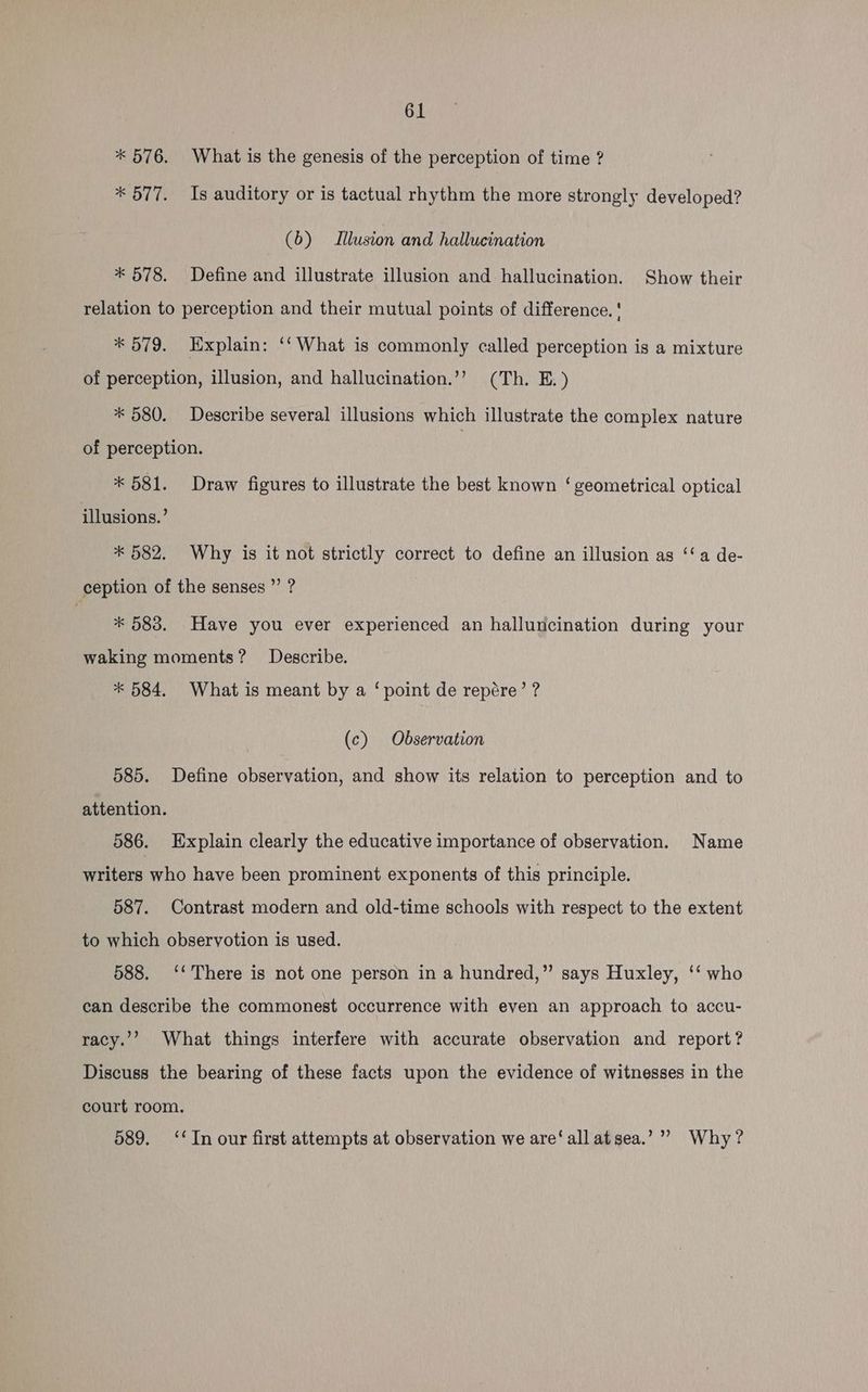 * 576. What is the genesis of the perception of time ? * 577. Is auditory or is tactual rhythm the more strongly developed? (b) Illusion and hallucination * 578. Define and illustrate illusion and hallucination. Show their relation to perception and their mutual points of difference. ' * 579. Explain: ‘‘What is commonly called perception is a mixture of perception, illusion, and hallucination.’’ (Th. E.) * 580. Describe several illusions which illustrate the complex nature of perception. ? * 581. Draw figures to illustrate the best known ‘geometrical optical illusions.’ * 582. Why is it not strictly correct to define an illusion as ‘‘a de- ception of the senses ”’ ? * 583. Have you ever experienced an halluncination during your waking moments? Describe. * 584. What is meant by a ‘point de repére’ ? (c) Observation 585. Define observation, and show its relation to perception and to attention. 586. Explain clearly the educative importance of observation. Name writers who have been prominent exponents of this principle. 587. Contrast modern and old-time schools with respect to the extent to which observotion is used. 588. ‘‘ There is not one person in a hundred,” says Huxley, ‘‘ who can describe the commonest occurrence with even an approach to accu- racy.”’ What things interfere with accurate observation and report? Discuss the bearing of these facts upon the evidence of witnesses in the court room. 589. ‘In our first attempts at observation we are‘ all atsea.’”” Why?