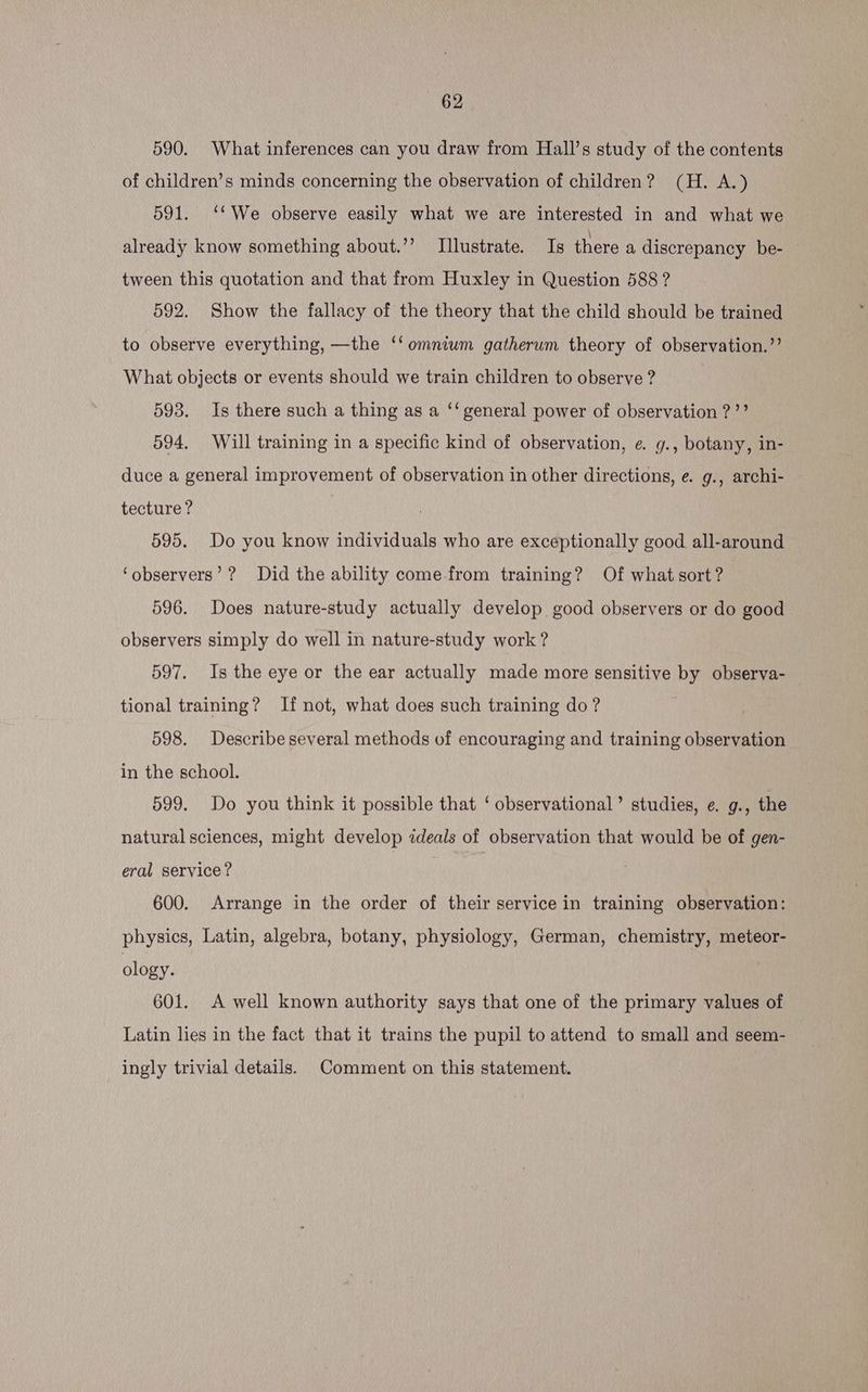 590. What inferences can you draw from Hall’s study of the contents of children’s minds concerning the observation of children? (H. A.) 591. ‘*We observe easily what we are interested in and what we already know something about.’’ Illustrate. Is there a discrepancy be- tween this quotation and that from Huxley in Question 588 ? 592. Show the fallacy of the theory that the child should be trained to observe everything, —the ‘‘ omnium gatherum theory of observation.’ What objects or events should we train children to observe ? 593. Is there such a thing as a ‘‘ general power of observation ?’? 594. Will training in a specific kind of observation, e. g., botany, in- duce a general improvement of observation in other directions, e. g., archi- tecture? 595. Do you know individuals who are exceptionally good all-around ‘observers’? Did the ability come-from training? Of what sort? 596. Does nature-study actually develop good observers or do good observers simply do well in nature-study work? 597. Is the eye or the ear actually made more sensitive by observa- tional training? If not, what does such training do? 598. Describe several methods of encouraging and training observation in the school. 599. Do you think it possible that ‘ observational’ studies, e. g., the natural sciences, might develop zdeals of observation that would be of gen- eral service? 600. Arrange in the order of their service in training observation: physics, Latin, algebra, botany, physiology, German, chemistry, meteor- ology. 601. A well known authority says that one of the primary values of Latin lies in the fact that it trains the pupil to attend to small and seem- ingly trivial details. Comment on this statement.