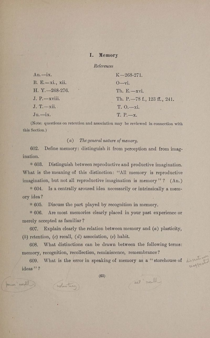 ean : I. Memory References An, —1x. K—268-271. B. W.—xi., xii. O—vi. H. Y.—268-276. ; Th, E.—xvi. J. P.—xviii. TOOR SATS fier, “241: J. T,—xii.. T. O.—xi. Ju.—ix. T. P.—x. (Note: questions on retention and association may be reviewed in connection with this Section. ) (a) The general nature of memory. 602. Define memory: distinguish it from perception and from imag- ination. * 603. Distinguish between reproductive and productive imagination. What is the meaning of this distinction: ‘‘All memory is reproductive imagination, but not all reproductive imagination is memory’’? (An.) * 604. Is a centrally aroused idea necessarily or intrinsically a mem- ory idea? * 605. Discuss the part played by recognition in memory. * 606. Are most memories clearly placed in your past experience or merely accepted as familiar ? 607. Explain clearly the relation between memory and (a) plasticity, (b) retention, (c) recall, (d) association, (¢) habit. 608. What distinctions can be drawn between the following terms: memory, recognition, recollection, reminiscence, remembrance? 609. What is the error in speaking of memory as a ‘‘ storehouse of ideas ’’ ?