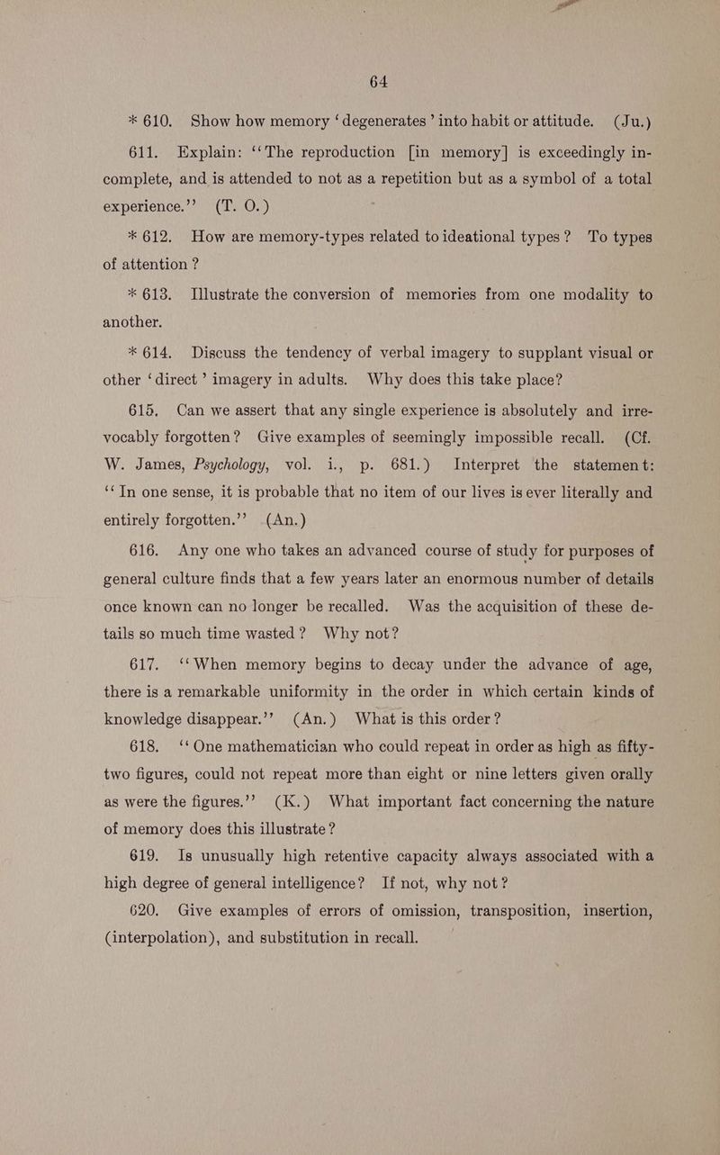 * 610. Show how memory ‘degenerates’ into habit or attitude. (Ju.) 611. Explain: ‘‘The reproduction [in memory] is exceedingly in- complete, and is attended to not as a repetition but as a symbol of a total experience.’’ (T. O.) * 612. How are memory-types related to ideational types? To types of attention ? * 613. Illustrate the conversion of memories from one modality to another. * 614. Discuss the tendency of verbal imagery to supplant visual or other ‘direct ’ imagery in adults. Why does this take place? 615, Can we assert that any single experience is absolutely and irre- vocably forgotten? Give examples of seemingly impossible recall. (Cf. W. James, Psychology, vol. i., p. 681.) Interpret the statement: ‘‘ In one sense, it is probable that no item of our lives is ever literally and entirely forgotten.’’ _(An.) 616. Any one who takes an advanced course of study for purposes of general culture finds that a few years later an enormous number of details once known can no longer be recalled. Was the acquisition of these de- tails so much time wasted? Why not? 617. ‘‘ When memory begins to decay under the advance of age, there is a remarkable uniformity in the order in which certain kinds of knowledge disappear.’’ (An.) What is this order? 618. ‘‘ One mathematician who could repeat in order as high as fifty- two figures, could not repeat more than eight or nine letters given orally as were the figures.’”’ (K.) What important fact concerning the nature of memory does this illustrate ? 619. Is unusually high retentive capacity always associated with a high degree of general intelligence? If not, why not? 620. Give examples of errors of omission, transposition, insertion, (interpolation), and substitution in recall.