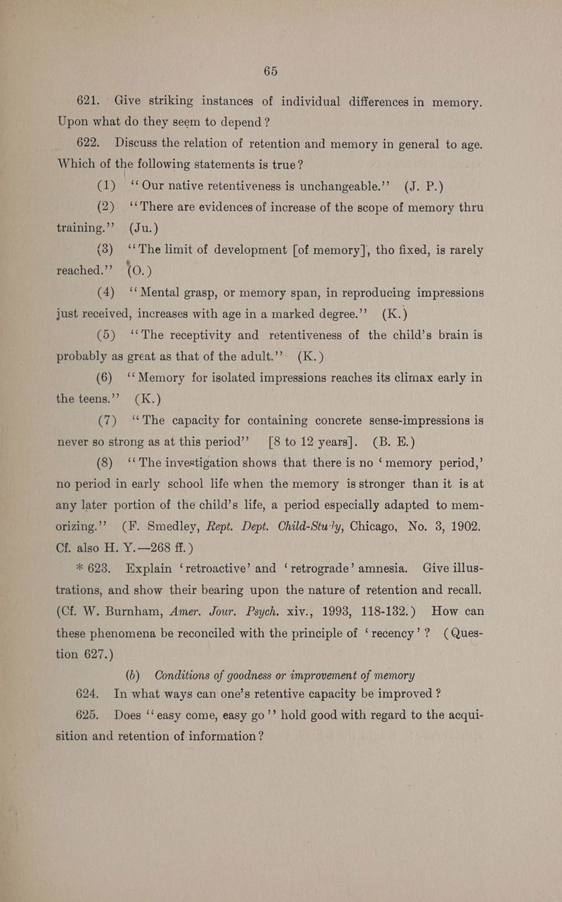 621. Give striking instances of individual differences in memory. Upon what do they seem to depend ? 622. Discuss the relation of retention and memory in general to age. Which of the following statements is true? ib) “Our native retentiveness is unchangeable.’’ (J. P.) (2) “There are evidences of increase of the scope of memory thru training.’ (Ju.) (3) ‘‘The limit of development [of memory], tho fixed, is rarely reached.’’ (0.) (4) ‘‘ Mental grasp, or memory span, in reproducing impressions just received, increases with age in a marked degree.’’ (K.) (5) ‘*The receptivity and retentiveness of the child’s brain is probably as great as that of the adult.”’. (K.) (6) ‘*‘Memory for isolated impressions reaches its climax early in the teens.’’ (K.) hye The capacity for containing concrete sense-impressions is never so strong as at this period’ [8to12 years]. (B. E.) (8) ‘The investigation shows that there is no ‘memory period,’ no period in early school life when the memory is stronger than it is at any later portion of the child’s life, a period especially adapted to mem- orizing.’”’ (F. Smedley, Rept. Dept. Child-Stuly, Chicago, No. 3, 1902. Cf. also H. Y.—268 ff. ) | * 623. Explain ‘retroactive’ and ‘retrograde’ amnesia. Give illus- trations, and show their bearing upon the nature of retention and recall. (Cf. W. Burnham, Amer. Jour. Psych. xiv., 1998, 118-132.) How can these phenomena be reconciled with the principle of ‘recency’? (Ques- tion 627.) (b) Conditions of goodness or improvement of memory 624, In what ways can one’s retentive capacity be improved ? 625. Does ‘‘ easy come, easy go’’ hold good with regard to the acqui- sition and retention of information ?