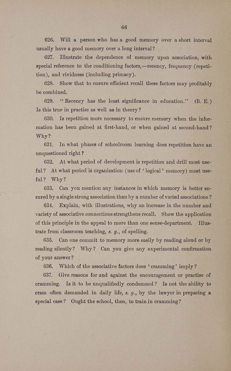 626. Will a person who hasa good memory over a short interval usually have a good memory over a long interval? 627. Illustrate the dependence of memory upon association, with special reference to the conditioning factors, —recency, frequency (repeti- tion), and vividness (including primacy). | 628. Show that to ensure efficient recall these factors may profitably be combined. 629. ‘‘ Recency has the least significance in education.’’ (B. E.) Is this true in practise as well as in theory ? 630. Is repetition more necessary to ensure memory when the infor- mation has been gained at first-hand, or when gained at second-hand ? Why? 631. In what phases of schoolroom learning does repetition have an unquestioned right ? 632. At what period of development is repetition and drill most use- ful? At what period is organization (use of ‘ logical’ memory) most use- ful? Why? 633. Can you mention any instances in which memory is better en- sured by asingle strong association than by a number of varied associations ? 634. Explain, with illustrations, why an increase in the number and variety of associative connections strengthens recall. Show the application of this principle in the appeal to more than one sense-department. — Ilus- trate from classroom teaching, e. g., of spelling. 635. Can one commit to memory more easily by reading aloud or by reading silently? Why? Can you give any experimental confirmation of your answer ? 636. Which of the associative factors does ‘cramming’ imply ? 637. Give reasons for and against the encouragement or practise of cramming. Is it to be unqualifiedly condemned? Is not the ability to cram often demanded in daily life, e. g., by the lawyer in preparing a special case? Ought the school, then, to train in cramming?