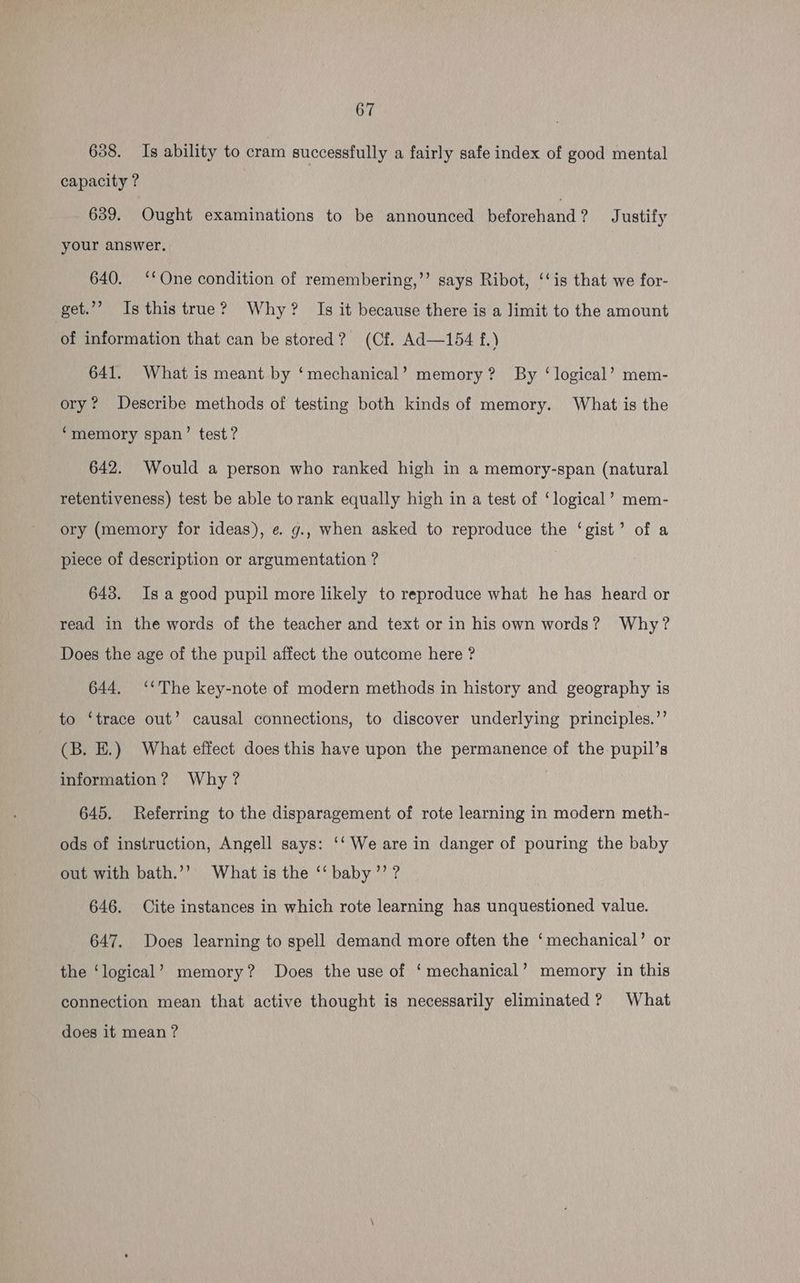638. Is ability to cram successfully a fairly safe index of good mental capacity ? 639. Ought examinations to be announced beforehand ? Justify your answer. 640. ‘‘One condition of remembering,’’ says Ribot, ‘‘is that we for- get.”’ Is this true? Why? Is it because there is a Jimit to the amount of information that can be stored? (Cf. Ad—154 f.) 641. What is meant by ‘mechanical’ memory? By ‘logical’ mem- ory? Describe methods of testing both kinds of memory. What is the ‘memory span’ test? 642. Would a person who ranked high in a memory-span (natural retentiveness) test be able to rank equally high in a test of ‘logical’ mem- ory (memory for ideas), e g., when asked to reproduce the ‘gist’ of a piece of description or argumentation ? 643. Isa good pupil more likely to reproduce what he has heard or read in the words of the teacher and text or in his own words? Why? Does the age of the pupil affect the outcome here ? 644. ‘‘The key-note of modern methods in history and geography is to ‘trace out’ causal connections, to discover underlying principles.” (B. EH.) What effect does this have upon the permanence of the pupil’s information? Why? , 645. Referring to the disparagement of rote learning in modern meth- ods of instruction, Angell says: ‘‘ We are in danger of pouring the baby out with bath.’’ What is the ‘‘ baby ’’ ? 646. Cite instances in which rote learning has unquestioned value. 647. Does learning to spell demand more often the ‘mechanical’ or the ‘logical’ memory? Does the use of ‘mechanical’ memory in this connection mean that active thought is necessarily eliminated? What does it mean ?