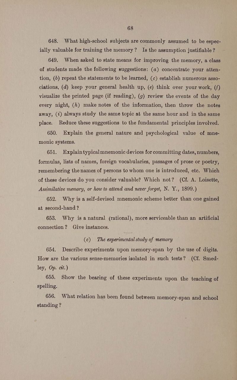 648. What high-school subjects are commonly assumed to be espec- jally valuable for training the memory? Is the assumption justifiable ? 649. When asked to state means for improving the memory, a class of students made the following suggestions: (a) concentrate your atten- tion, (b) repeat the statements to be learned, (c) establish numerous asso- ciations, (d) keep your general health up, (e) think over your work, (f) visualize the printed page (if reading), (g) review the events of the day every night, (2) make notes of the information, then throw the notes away, (1) always study the same topic at the same hour and in the same place. Reduce these suggestions to the fundamental principles involved. 650. Explain the general nature and psychological value of mne- monic systems. 651. Explaintypical mnemonic devices for committing dates, numbers, formulas, lists of names, foreign vocabularies, passages of prose or poetry, remembering the names of persons to whom one is introduced, etc. Which of these devices do you consider valuable? Which not? (Cf. A. Loisette, Assimilative memory, or how to attend and never forget, N. Y., 1899.) 652. Why is a self-devised mnemonic scheme better than one gained at second-hand ? 653. Why is a natural (rational), more serviceable than an artificial connection? Give instances. (c) The experimental study of memory 654. Describe experiments upon memory-span by the use of digits. How are the various sense-memories isolated in such tests? (Cf. Smed- ley, Op. ctt.) 655. Show the bearing of these experiments upon the teaching of spelling. 656. What relation has been found between memory-span and school standing ?