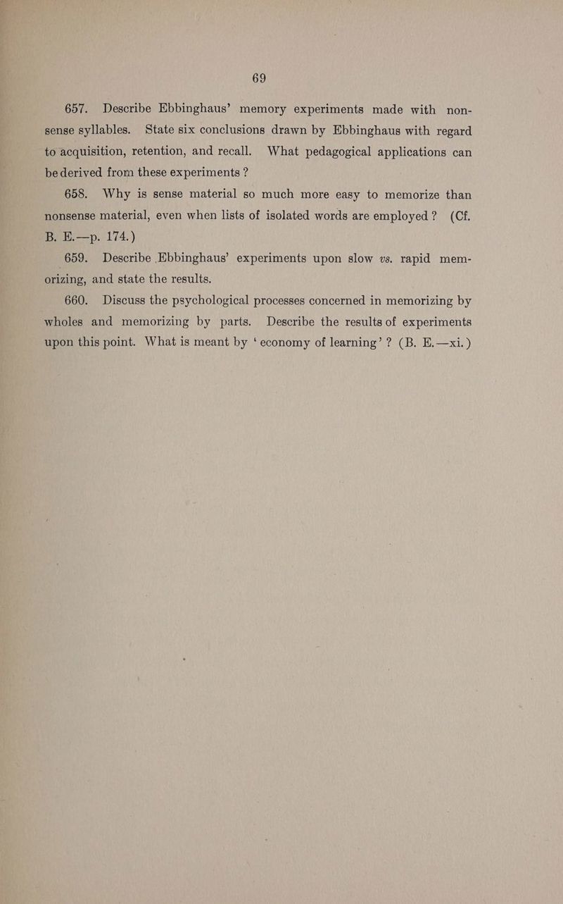 657. Describe Ebbinghaus’ memory experiments made with non- sense syllables. State six conclusions drawn by Ebbinghaus with regard to acquisition, retention, and recall. What pedagogical applications can be derived from these experiments ? 658. Why is sense material so much more easy to memorize than nonsense material, even when lists of isolated words are employed? (Cf. B. E.—p. 174.) 659. Describe Ebbinghaus’ experiments upon slow vs. rapid mem- brizing. and state the results. 660. Discuss the psychological processes concerned in memorizing by wholes and memorizing by parts. Describe the results of experiments upon this point. What is meant by ‘economy of learning’? (B. E.—xi. )