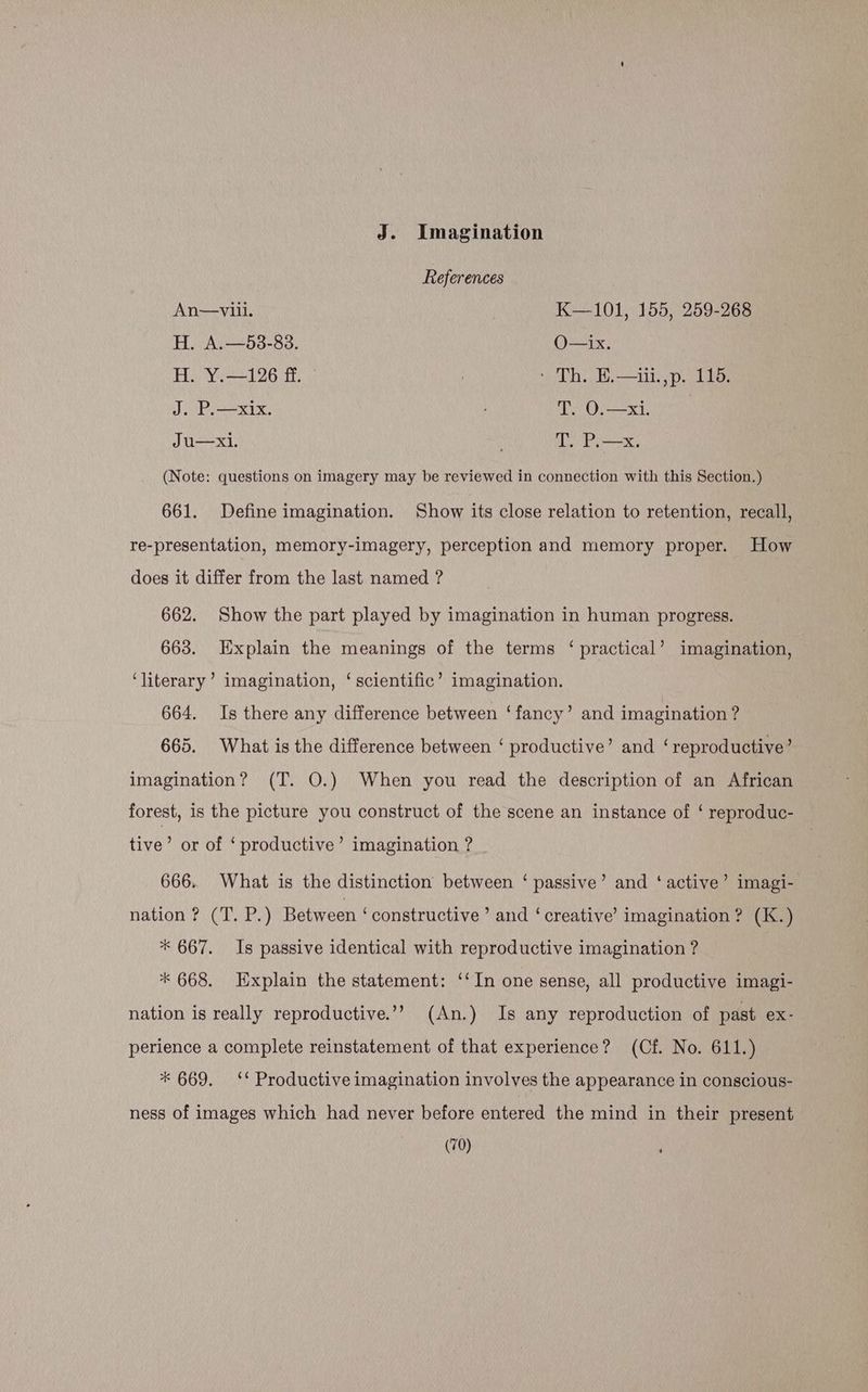 J. Imagination References An—viii. K—101, 155, 259-268 H. A.—53-83. O—ix. H. Y.—126 ff. | Th Bit pode J. Pie. | TOs eto eee Ju—xi. T. P.—x. (Note: questions on imagery may be reviewed in connection with this Section.) 661. Define imagination. Show its close relation to retention, recall, re-presentation, memory-imagery, perception and memory proper. How does it differ from the last named ? 662. Show the part played by imagination in human progress. 663. Explain the meanings of the terms ‘ practical’ imagination, ‘literary’ imagination, ‘scientific’ imagination. 664. Is there any difference between ‘fancy’ and imagination ? 665. What is the difference between ‘ productive’ and ‘reproductive’ imagination? (T. O.) When you read the description of an African forest, is the picture you construct of the scene an instance of ‘ reproduc- tive’ or of ‘ productive’ imagination ? 666. What is the distinction between ‘ passive’ and ‘ active’ imagi- nation ? (T. P.) Between ‘constructive’ and ‘creative? imagination ? (K.) * 667. Is passive identical with reproductive imagination ? * 668. Explain the statement: ‘‘In one sense, all productive imagi- nation is really reproductive’? (An.) Is any reproduction of past ex- perience a complete reinstatement of that experience? (Cf. No. 611.) * 669. ‘* Productive imagination involves the appearance in conscious- ness of images which had never before entered the mind in their present