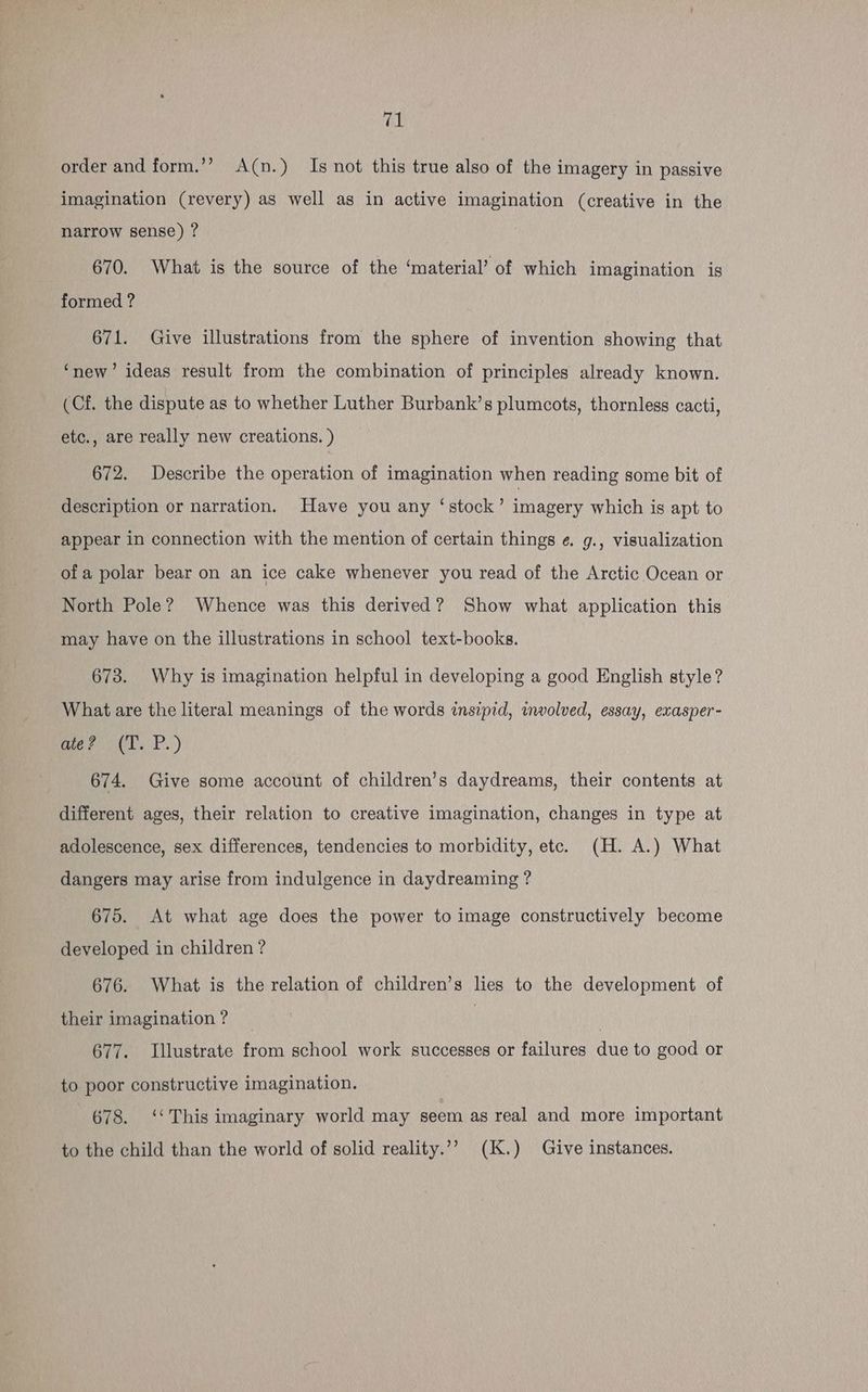 fal order and form.’’ A(n.) Is not this true also of the imagery in passive imagination (revery) as well as in active imagination (creative in the narrow sense) ? 670. What is the source of the ‘material’ of which imagination is formed ? 671. Give illustrations from the sphere of invention showing that ‘new’ ideas result from the combination of principles already known. (Cf. the dispute as to whether Luther Burbank’s plumcots, thornless cacti, etc., are really new creations. ) 672. Describe the operation of imagination when reading some bit of description or narration. Have you any ‘stock’ imagery which is apt to appear in connection with the mention of certain things ¢. g., visualization of a polar bear on an ice cake whenever you read of the Arctic Ocean or North Pole? Whence was this derived? Show what application this may have on the illustrations in school text-books. 673. Why is imagination helpful in developing a good English style? What are the literal meanings of the words insipid, involved, essay, exasper- Peel...) 674. Give some account of children’s daydreams, their contents at different ages, their relation to creative imagination, changes in type at adolescence, sex differences, tendencies to morbidity, etc. (H. A.) What dangers may arise from indulgence in daydreaming ? 675. At what age does the power to image constructively become developed in children ? 676. What is the relation of children’s lies to the development of their imagination ? | | 677. Illustrate from school work successes or failures due to good or to poor constructive imagination. 678. ‘This imaginary world may seem as real and more important to the child than the world of solid reality.”? (K.) Give instances.