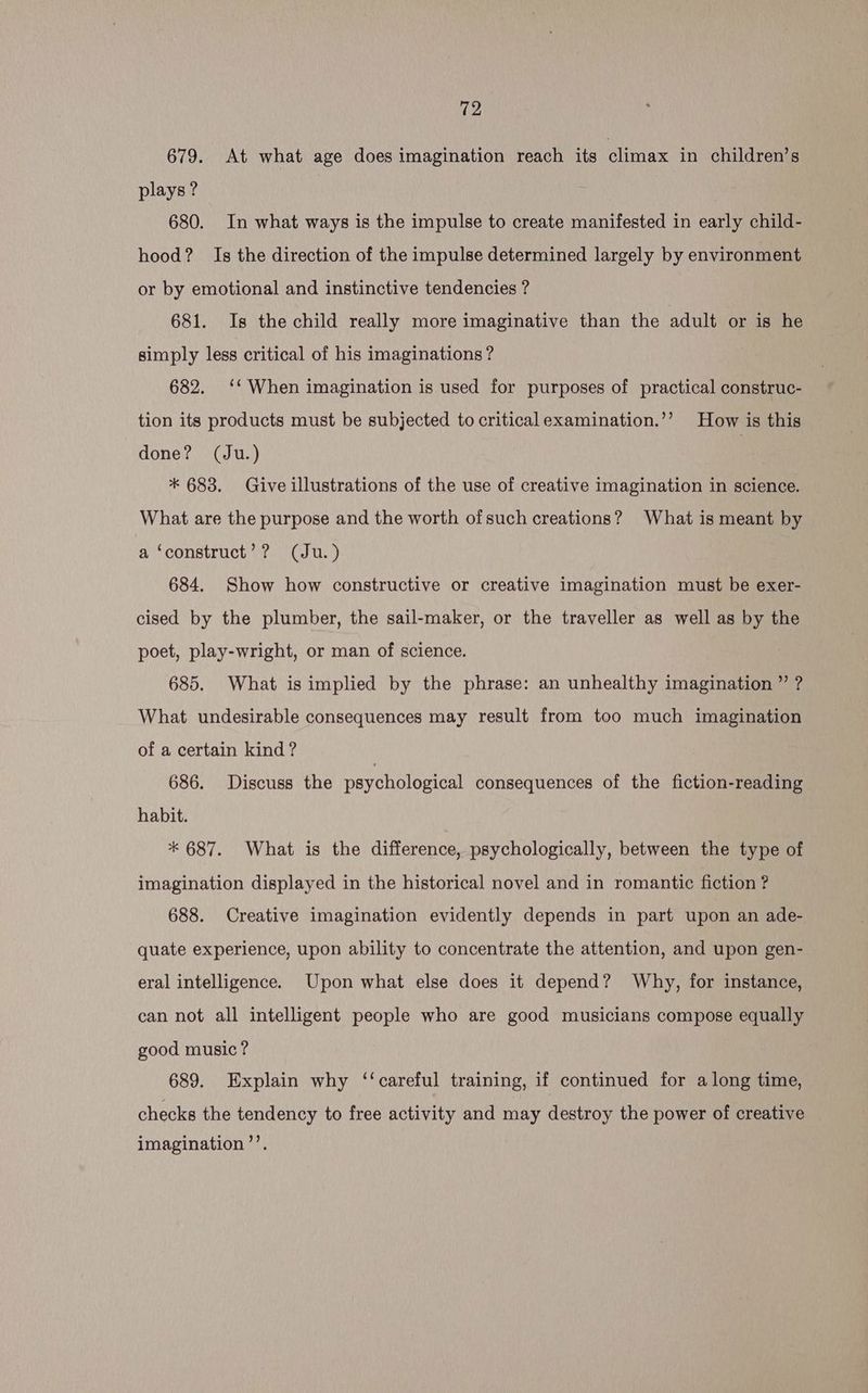 679. At what age does imagination reach its climax in children’s plays ? 680. In what ways is the impulse to create manifested in early child- hood? Is the direction of the impulse determined largely by environment or by emotional and instinctive tendencies ? 681. Is the child really more imaginative than the adult or is he simply less critical of his imaginations? 682. ‘‘ When imagination is used for purposes of practical construc- tion its products must be subjected to critical examination.’’? How is this done? (Ju.) , * 683. Give illustrations of the use of creative imagination in science. What are the purpose and the worth ofsuch creations? What is meant by a ‘construct’? (Ju. ) 684. Show how constructive or creative imagination must be exer- cised by the plumber, the sail-maker, or the traveller as well as by the poet, play-wright, or man of science. 685. What is implied by the phrase: an unhealthy imagination ” ? What undesirable consequences may result from too much imagination of a certain kind ? 686. Discuss the psychological consequences of the fiction-reading habit. * 687. What is the difference, psychologically, between the type of imagination displayed in the historical novel and in romantic fiction ? 688. Creative imagination evidently depends in part upon an ade- quate experience, upon ability to concentrate the attention, and upon gen- eral intelligence. Upon what else does it depend? Why, for instance, can not all intelligent people who are good musicians compose equally good music? 689. Explain why ‘‘careful training, if continued for along time, checks the tendency to free activity and may destroy the power of creative imagination ’’.