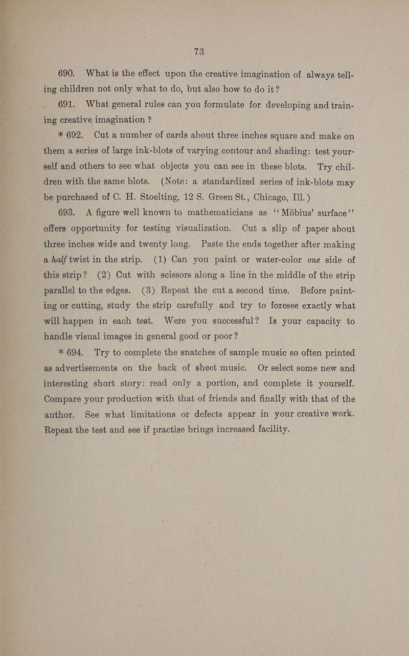 tree se 73 690. What is the effect upon the creative imagination of always tell- ing children not only what to do, but also how to do it? 691. What general rules can you formulate for developing and train- ing creative imagination ? * 692. Cut a number of cards about three inches square and make on them a series of large ink-blots of varying contour and shading: test your- self and others to see what objects you can seein these blots. Try chil- dren with the same blots. (Note: a standardized series of ink-blots may 693. A figure well known to mathematicians as ‘Mébius’ surface’”’ offers opportunity for testing visualization. Cut a slip of paper about three inches wide and twenty long. Paste the ends together after making a half twist in the strip. (1) Can you paint or water-color one side of this strip? (2) Cut with scissors along a line in the middle of the strip parallel to the edges. (3) Repeat the cut asecond time. Before paint- ing or cutting, study the strip carefully and try to foresee exactly what will happen in each test. Were you successful? Is your capacity to handle visual images in general good or poor? * 694. Try to complete the snatches of sample music so often printed as advertisements on the back of sheet music. Or select some new and interesting short story: read only a portion, and complete it yourself. Compare your production with that of friends and finally with that of the author. See what limitations or defects appear in your creative work. Repeat the test and see if practise brings increased facility.