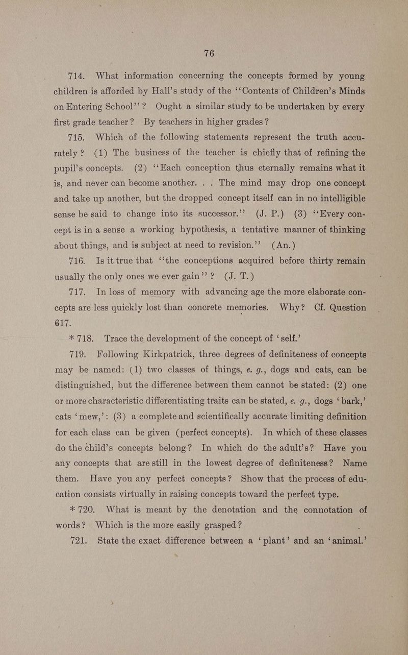 714. What information concerning the concepts formed by young children is afforded by Hall’s study of the ‘‘Contents of Children’s Minds on Entering School’’?? Ought a similar study to be undertaken by every first grade teacher? By teachers in higher erades ? | 715. Which of the following statements represent the truth accu- rately ? (1) The business of the teacher is chiefly that of refining the pupil’s concepts. (2) ‘‘Each conception thus eternally remains what it is, and never can become another. . . The mind may drop one concept and take up another, but the dropped concept itself can in no intelligible sense be said to change into its successor.’’ (J. P.) (8) ‘‘EHvery con- cept is in a sense a working hypothesis, a tentative manner of thinking | about things, and is subject at need to revision.’’? (An.) 716. Isittrue that ‘‘the conceptions acquired before thirty remain usually the only ones we ever gain’? ? (J. T.) 717. In loss of memory with advancing age the more elaborate con- cepts are less quickly lost than concrete memories. Why? Cf. Question 617. * 718. Trace the development of the concept of ‘self.’ 719. Following Kirkpatrick, three degrees of definiteness of concepts may be named: (1) two classes of things, e. g., dogs and cats, can be distinguished, but the difference between them cannot be stated: (2) one or more characteristic differentiating traits can be stated, e. g., dogs ‘ bark,’ cats ‘mew,’: (3) a complete and scientifically accurate limiting definition for each class can be given (perfect concepts). In which of these classes do the child’s concepts belong? In which do the adult’s? Have you any concepts that are still in the lowest degree of definiteness? Name them. Have you any perfect concepts? Show that the process of edu- cation consists virtually in raising concepts toward the perfect type. * 720. What is meant by the denotation and the connotation of words? Which is the more easily grasped ? 721. State the exact difference between a ‘plant’ and an ‘animal.’