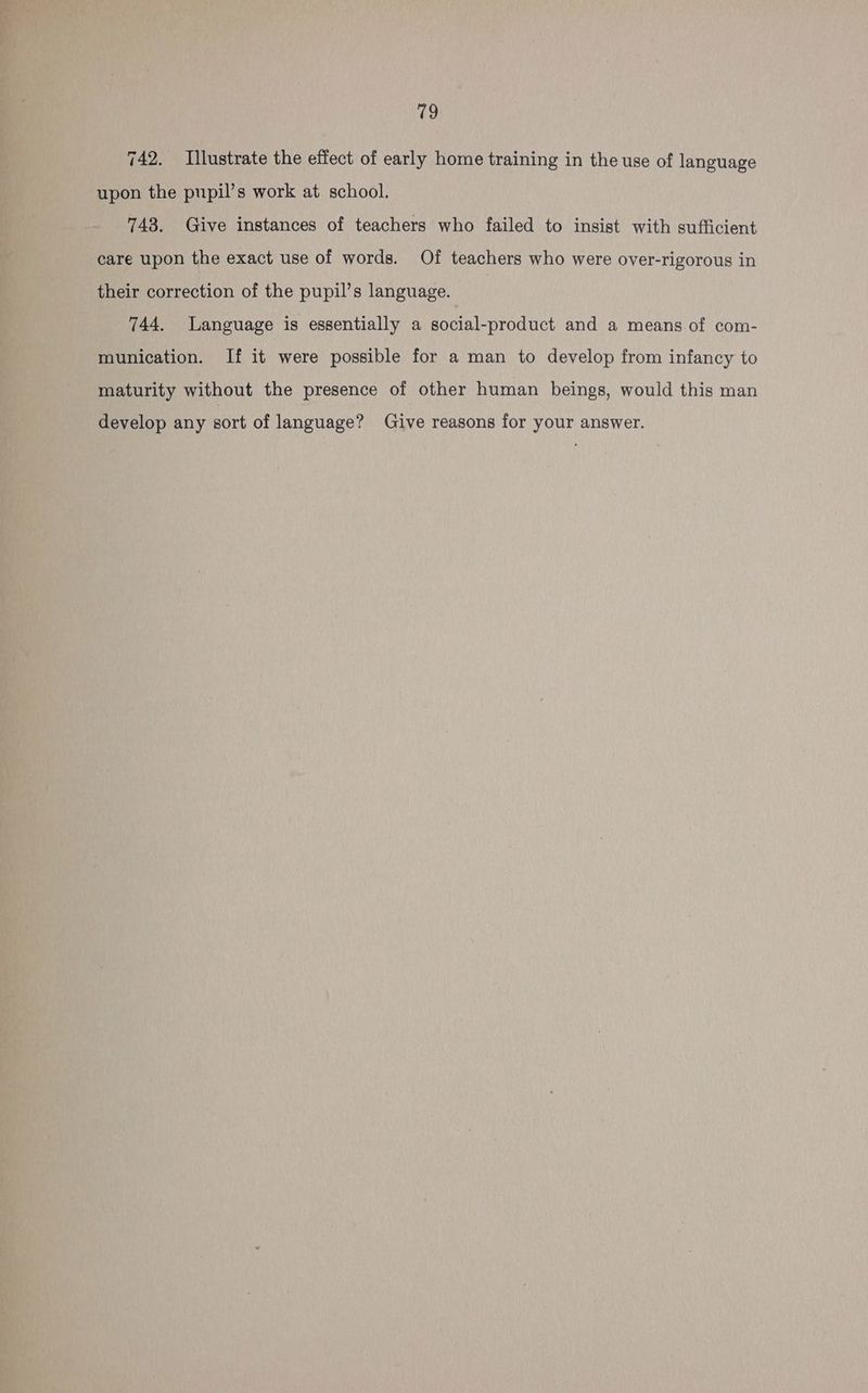 742. Illustrate the effect of early home training in the use of language upon the pupil’s work at school. 743. Give instances of teachers who failed to insist with sufficient care upon the exact use of words. Of teachers who were over-rigorous in their correction of the pupil’s language. 744. Language is essentially a social-product and a means of com- munication. If it were possible for a man to develop from infancy to maturity without the presence of other human beings, would this man develop any sort of language? Give reasons for your answer.