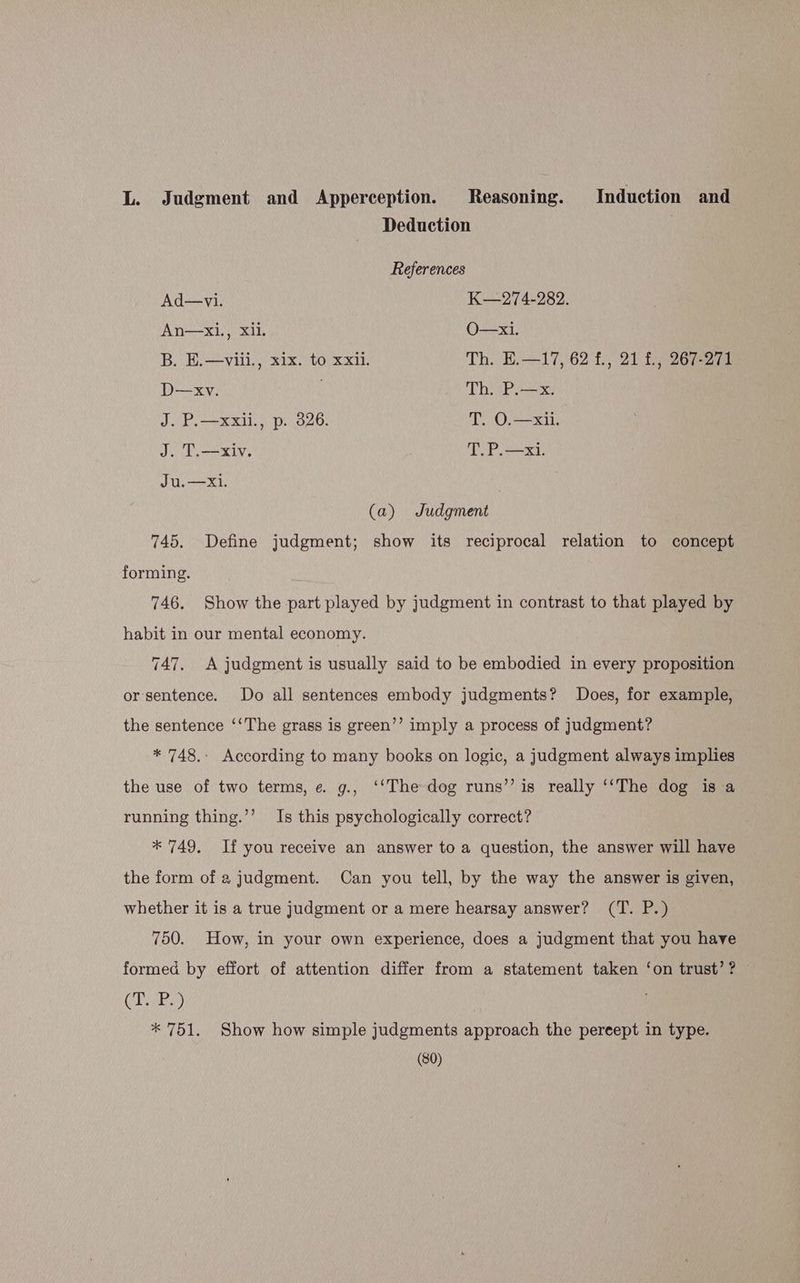 L. Judgment and Apperception. Reasoning. Induction and Deduction References Ad—vi. K—274-282. An—x1i,, Xii. O—x1. B. E.—viii., x1x. to xxi. Th. E.—17, 62 f., 21 f., 267-271 D—xv. | Th. P.—x. J. P.—xxli., p. 326. T. O.—xil. J. T.—xiv. T. P.—xi. Ju.—Xi. : (a) Judgment 745. Define judgment; show its reciprocal relation to concept forming. 746. Show the part played by judgment in contrast to that played by habit in our mental economy. 747. A judgment is usually said to be embodied in every proposition or sentence. Do all sentences embody judgments? Does, for example, the sentence ‘‘The grass is green’’ imply a process of judgment? * 748.. According to many books on logic, a judgment always implies the use of two terms, e g., ‘‘The dog runs’’ is really ‘‘The dog is a running thing.’’ Is this psychologically correct? * 749. Ifyou receive an answer to a question, the answer will have the form of a judgment. Can you tell, by the way the answer is given, whether it is a true judgment or a mere hearsay answer? (T. P.) 750. How, in your own experience, does a judgment that you have formed by effort of attention differ from a statement taken ‘on trust’? © CT yes) * 751. Show how simple judgments approach the pereept in type.