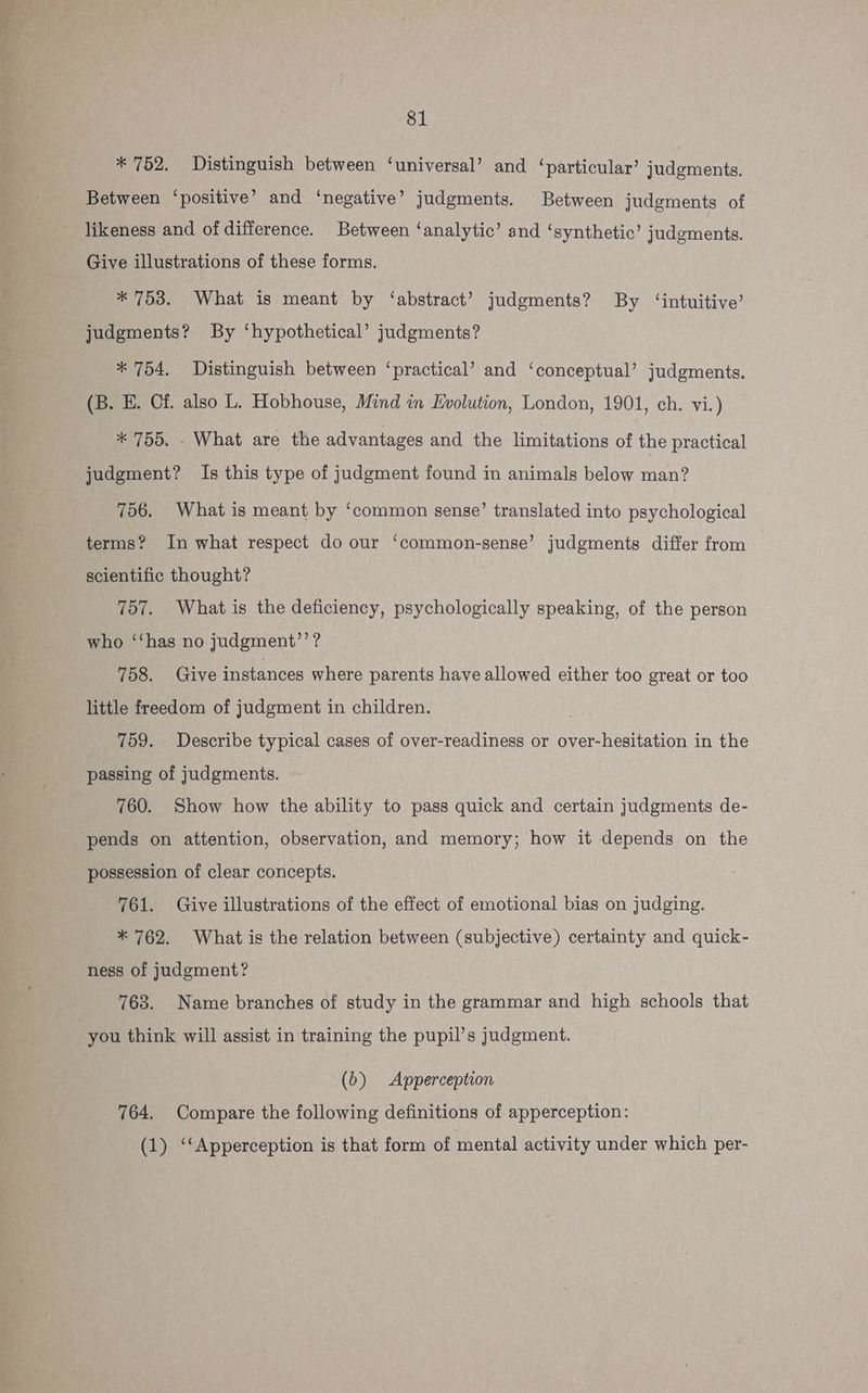 eas 81 * 752. Distinguish between ‘universal’ and ‘particular’ judgments. Between ‘positive’ and ‘negative’ judgments. Between judgments of likeness and of difference. Between ‘analytic’ and ‘synthetic’ judgments. Give illustrations of these forms. * 753. What is meant by ‘abstract’? judgments? By ‘intuitive’ judgments? By ‘hypothetical’ judgments? * 754, Distinguish between ‘practical’ and ‘conceptual’ judgments. (B. EH. Cf. also L. Hobhouse, Mind in Evolution, London, 1901, ch. vi.) * 755. - What are the advantages and the limitations of the practical judgment? Is this type of judgment found in animals below man? 756. What is meant by ‘common sense’ translated into psychological terms? In what respect do our ‘common-sense’ judgments differ from scientific thought? 757. What is the deficiency, psychologically speaking, of the person who ‘‘has no judgment’’? 758. Give instances where parents have allowed either too great or too little freedom of judgment in children. : 759. Describe typical cases of over-readiness or over-hesitation in the passing of judgments. | 760. Show how the ability to pass quick and certain judgments de- pends on attention, observation, and memory; how it depends on the possession of clear concepts. 761. Give illustrations of the effect of emotional bias on judging. * 762. What is the relation between (subjective) certainty and quick- ness of judgment? 763. Name branches of study in the grammar and high schools that you think will assist in training the pupil’s judgment. (b) Apperception 764. Compare the following definitions of apperception: (1) ‘‘Apperception is that form of mental activity under which per-