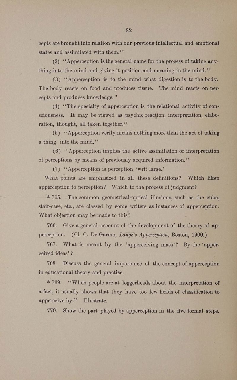 cepts are brought into relation with our previous intellectual and emotional states and assimilated with them.’’ (2) ‘‘Apperception is the general name for the process of taking any- thing into the mind and giving it position and meaning in the mind.”’ (3) ‘‘Apperception is to the mind what digestion is to the body. The body reacts on food and produces tissue. The mind reacts on per- cepts and produces knowledge.” (4) ‘‘The specialty of apperception is the relational activity of con- sciousness. It may be viewed as psychic reaction, interpretation, elabo- ration, thought, all taken together.”’ | (5) ‘‘Apperception verily means nothing more than the act of taking a thing into the mind.’’ (6) ‘‘Apperception implies the active assimilation or interpretation of perceptions by means of previously acquired information.’’ (7) ‘‘Apperception is perception ‘writ large.’ What points are emphasized in all these definitions? Which liken apperception to perception? Which to the process of judgment? * 765. The common geometrical-optical illusions, such as the cube, stair-case, etc., are classed by some writers as instances of apperception. What objection may be made to this? 7 766. Give a general account of the development of the theory of ap- perception. (Cf. C. De Garmo, Lange’s Apperception, Boston, 1900.) 767. What is meant by the ‘apperceiving mass’? By the ‘apper- ceived ideas’ ? 768. Discuss the general importance of the concept of apperception in educational theory and practise. * 769. ‘‘When people are at loggerheads about the interpretation of © a fact, it usually shows that they have too few heads of classification to apperceive by.’’ Illustrate. 770. Show the part played by apperception in the five formal steps.