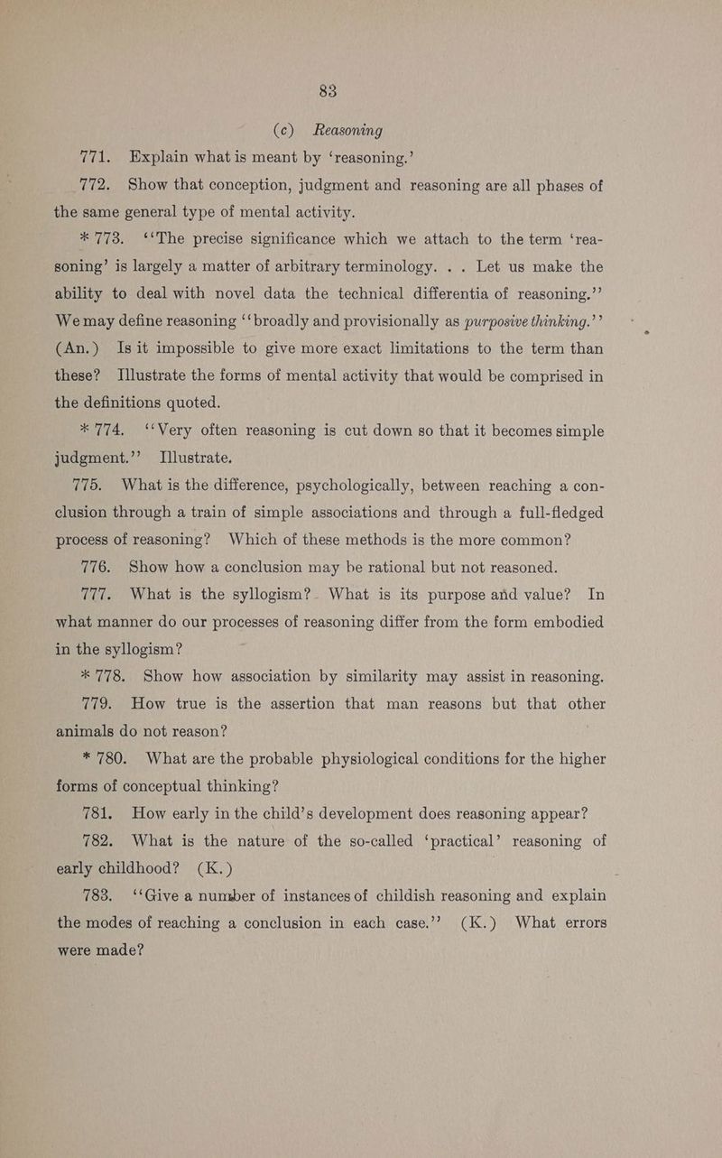 (c) Reasoning 771. Explain what is meant by ‘reasoning.’ 772. Show that conception, judgment and reasoning are all phases of the same general type of mental activity. * 773. ‘‘The precise significance which we attach to the term ‘rea- soning’ is largely a matter of arbitrary terminology. . . Let us make the ability to deal with novel data the technical differentia of reasoning.’’ We may define reasoning ‘‘ broadly and provisionally as purposive thinking.’’ (An.) Is it impossible to give more exact limitations to the term than these? Illustrate the forms of mental activity that would be comprised in the definitions quoted. * 774. ‘‘Very often reasoning is cut down so that it becomes simple judgment.’’ Illustrate. 775. What is the difference, psychologically, between reaching a con- clusion through a train of simple associations and through a full-fledged process of reasoning? Which of these methods is the more common? 776. Show how a conclusion may be rational but not reasoned. 777. What is the syllogism?. What is its purpose and value? In what manner do our processes of reasoning differ from the form embodied in the syllogism? * 778. Show how association by similarity may assist in reasoning. 779. How true is the assertion that man reasons but that other animals do not reason? * 780. What are the probable physiological conditions for the higher forms of conceptual thinking? 781. How early in the child’s development does reasoning appear? 782. What is the nature of the so-called ‘practical’ reasoning of early childhood? (K.) , 783. ‘‘Give a numsber of instances of childish reasoning and explain the modes of reaching a conclusion in each case.’? (K.) What errors were made?