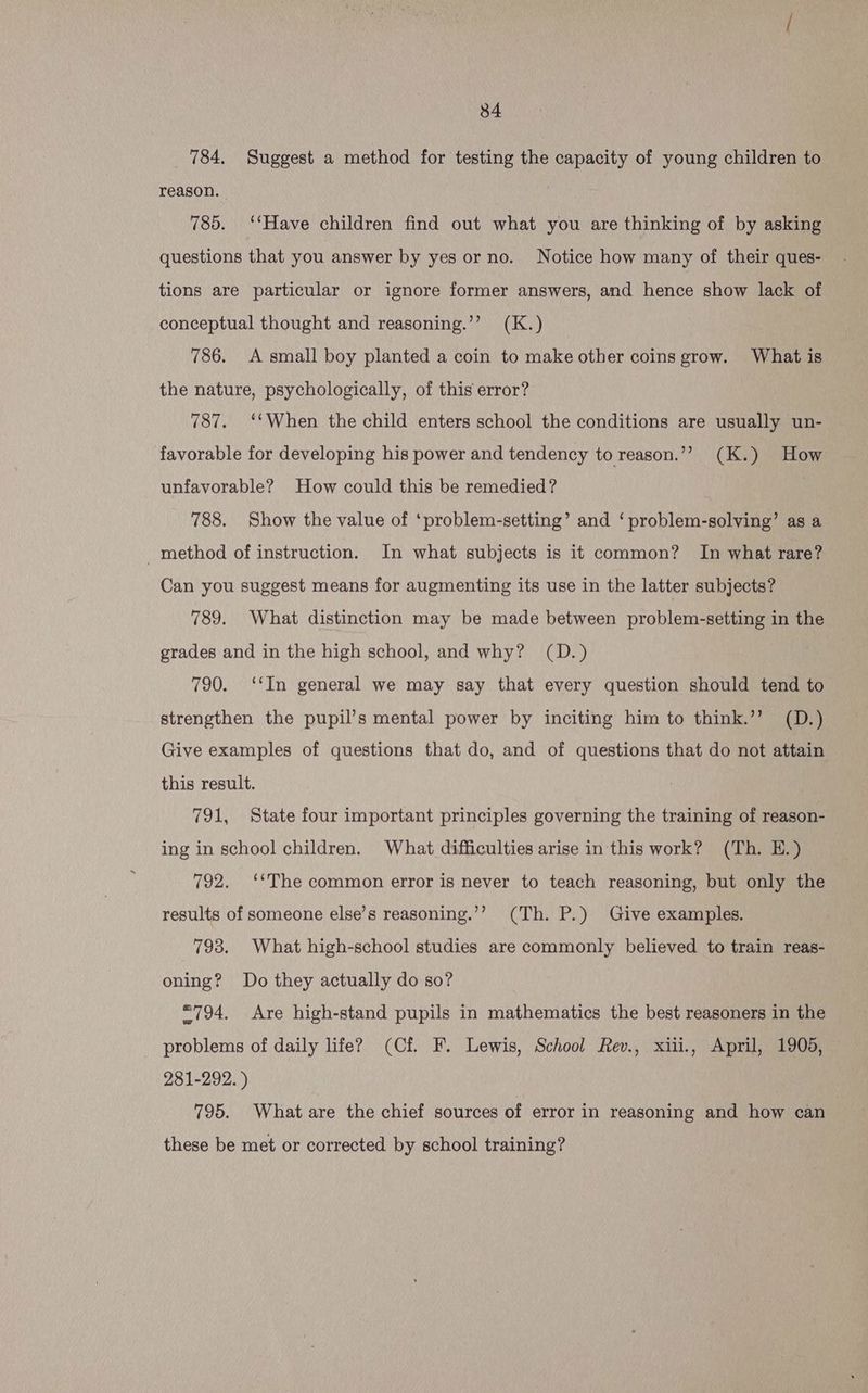 784. Suggest a method for testing the capacity of young children to reason. 785. ‘‘Have children find out what you are thinking of by asking questions that you answer by yes or no. Notice how many of their ques- tions are particular or ignore former answers, and hence show lack of conceptual thought and reasoning.’’ (K.) 786. A small boy planted a coin to make other coins grow. What is the nature, psychologically, of this error? 787. ‘‘When the child enters school the conditions are usually un- favorable for developing his power and tendency to reason.”? (K.) How unfavorable? How could this be remedied? . 788. Show the value of ‘problem-setting’ and ‘problem-solving’ as a _method of instruction. In what subjects is it common? In what rare? Can you suggest means for augmenting its use in the latter subjects? 789. What distinction may be made between problem-setting in the grades and in the high school, and why? (D.) 790. ‘‘In general we may say that every question should tend to strengthen the pupil’s mental power by inciting him to think.’’ (D.) Give examples of questions that do, and of questions that do not attain this result. 791, State four important principles governing the training of reason- ing in school children. What difficulties arise in this work? (Th. H.) 792. ‘The common error is never to teach reasoning, but only the results of someone else’s reasoning.’’ (Th. P.) Give examples. 793. What high-school studies are commonly believed to train reas- oning? Do they actually do so? *=794. Are high-stand pupils in mathematics the best reasoners in the problems of daily life? (Cf. F. Lewis, School Rev., xiii., April, 1905, 281-292.) 795. What are the chief sources of error in reasoning and how can these be met or corrected by school training?
