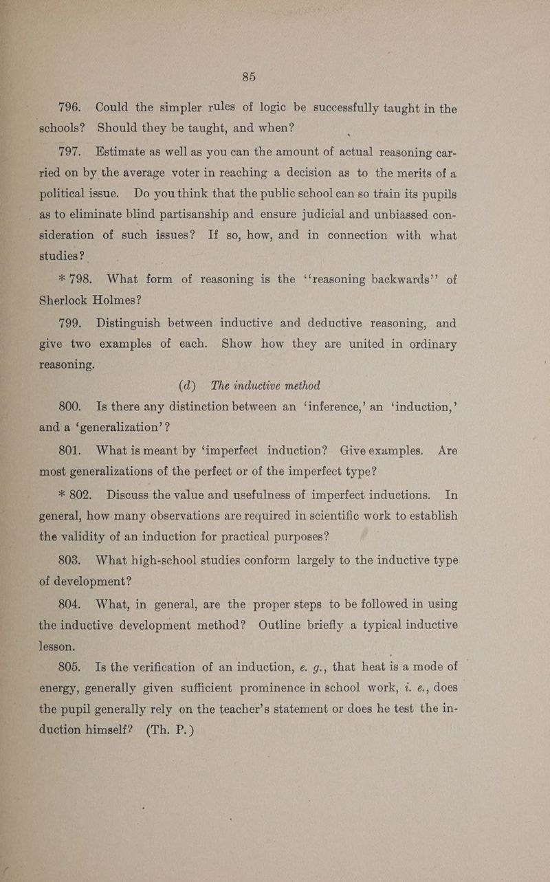 796. Could the simpler rules of logic be successfully taught in the 797. Estimate as well as you can the amount of actual reasoning car- ried on by the average voter in reaching a decision as to the merits of a political issue. Do youthink that the public school can so train its pupils sideration of such issues? If so, how, and in connection with what studies? ; * 798. What form of reasoning is the ‘‘reasoning backwards’’ of Sherlock Holmes? 799. Distinguish between inductive and deductive reasoning, and give two examples of each. Show how they are united in ordinary reasoning. (d) The inductive method ) 800. Is there any distinction between an ‘inference,’ an ‘induction,’ and a ‘generalization’? 801. What is meant by ‘imperfect induction? Giveexumples. Are most generalizations of the perfect or of the imperfect type? * 802. Discuss the value and usefulness of imperfect inductions. In general, how many observations are required in scientific work to establish the validity of an induction for practical purposes? 803. What high-school studies conform largely to the inductive type of development? 804. What, in general, are the proper steps to be followed in using the inductive development method? Outline briefly a typical inductive lesson. | 805. Is the verification of an induction, e. g., that heat is a mode of energy, generally given sufficient prominence in school work, i. e., does — the pupil generally rely on the teacher’s statement or does he test the in- duction himself? (Th. P.)