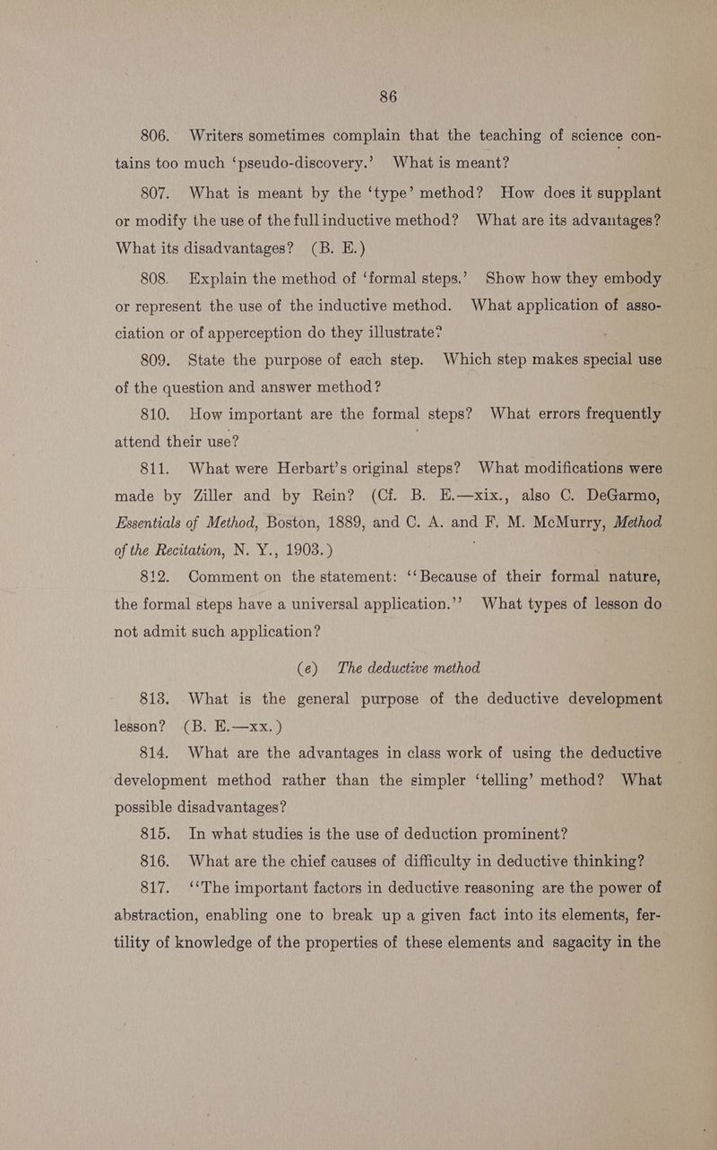 806. Writers sometimes complain that the teaching of science con- tains too much ‘pseudo-discovery.’ What is meant? 7 | 807. What is meant by the ‘type’ method? How does it supplant or modify the use of the fullinductive method? What are its advantages? What its disadvantages? (B. E.) 808. Explain the method of ‘formal steps.’ Show how they embody or represent the use of the inductive method. What application of asso- ciation or of apperception do they illustrate? 809. State the purpose of each step. Which step makes special use of the question and answer method? 810. How important are the formal steps? What errors frequently attend their use? | 811. What were Herbart’s original steps? What modifications were made by Ziller and by Rein? (Cf. B. E.—xix., also C. DeGarmo, Essentials of Method, Boston, 1889, and C. A. and F. M. McMurry, Method of the Recitation, N. Y., 1903.) 812. Comment on the statement: ‘‘ Because of their formal nature, the formal steps have a universal application.’’ What types of lesson do not admit such application? (e¢) The deductive method 813. What is the general purpose of the deductive development lesson? (B. E.—xx.) 814. What are the advantages in class work of using the deductive development method rather than the simpler ‘telling’ method? What possible disadvantages? 815. In what studies is the use of deduction prominent? 816. What are the chief causes of difficulty in deductive thinking? 817. ‘‘The important factors in deductive reasoning are the power of abstraction, enabling one to break up a given fact into its elements, fer- tility of knowledge of the properties of these elements and sagacity in the
