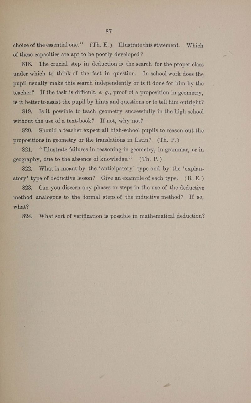 choice of the essential one.’’ (Th. E.) Illustrate this statement. Which of these capacities are apt to be poorly developed? 818. The crucial step in deduction is the search for the proper class under which to think of the fact in question. In school work does the pupil usually make this search independently or is it done for him by the teacher? If the task is difficult, ¢. g., proof of a proposition in geometry, is it better to assist the pupil by hints and questions or to tell him outright? 819. Is it possible to teach geometry successfully in the high school without the use of a text-book? If not, why not? 820. Shoulda teacher expect all high-school pupils to reason out the propositions in geometry or the translations in Latin? (Th. P.) 821. ‘‘Illustrate failures in reasoning in geometry, in grammar, or in geography, due to the absence of knowledge.’’ (Th. P.) 822. What is meant by the ‘anticipatory’ type and by the ‘explan- atory’ type of deductive lesson? Give an example of each type. (B. EH.) 823. Can you discern any phases or steps in the use of the deductive method analogous to the formal steps of the inductive method? If so, what? 824. What sort of verification is possible in mathematical deduction?