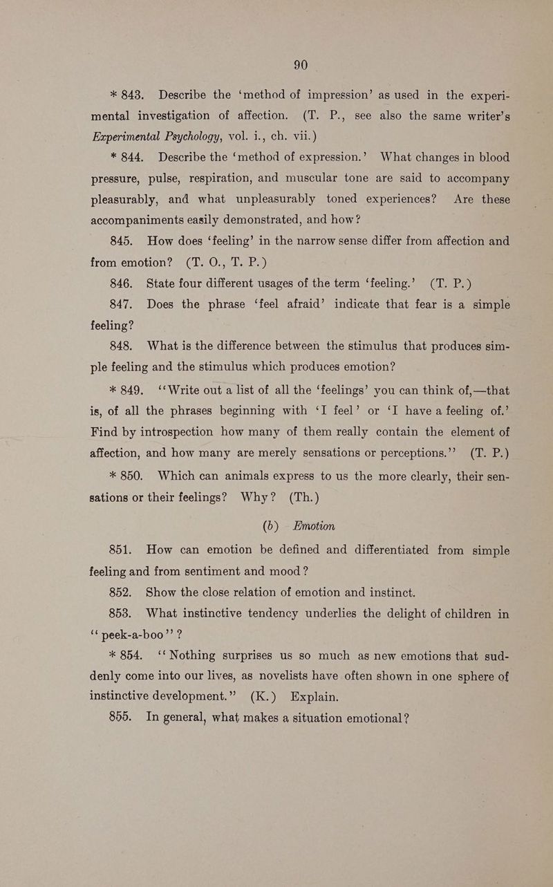 * 843. Describe the ‘method of impression’ as used in the experi- mental investigation of affection. (T. P., see also the same writer’s Experimental Psychology, vol. i., ch. vii.) * 844. Describe the ‘method of expression.’ What changes in blood pressure, pulse, respiration, and muscular tone are said to accompany pleasurably, and what unpleasurably toned experiences? Are these accompaniments easily demonstrated, and how? 845. How does ‘feeling’ in the narrow sense differ from affection and from emotion? (T. O., T. P.) 846. State four different usages of the term ‘feeling.’ (T. P.) 847. Does the phrase ‘feel afraid’ indicate that fear is a simple feeling? 848. What is the difference between the stimulus that produces sim- ple feeling and the stimulus which produces emotion? * 849. ‘‘Write out a list of all the ‘feelings’ you can think of,—that is, of all the phrases beginning with ‘I feel’ or ‘I have a feeling of.’ Find by introspection how many of them really contain the element of affection, and how many are merely sensations or perceptions.’’ (T. P.) * 850. Which can animals express to us the more clearly, their sen- sations or their feelings? Why? (Th.) (5) Emotion 851. How can emotion be defined and differentiated from simple feeling and from sentiment and mood ? 852. Show the close relation of emotion and instinct. 853. What instinctive tendency underlies the delight of children in ‘“ peek-a-boo’’ ? * 854. ‘‘ Nothing surprises us so much as new emotions that sud- denly come into our lives, as novelists have often shown in one sphere of instinctive development.” (K.) Explain. 805. In general, what makes a situation emotional?