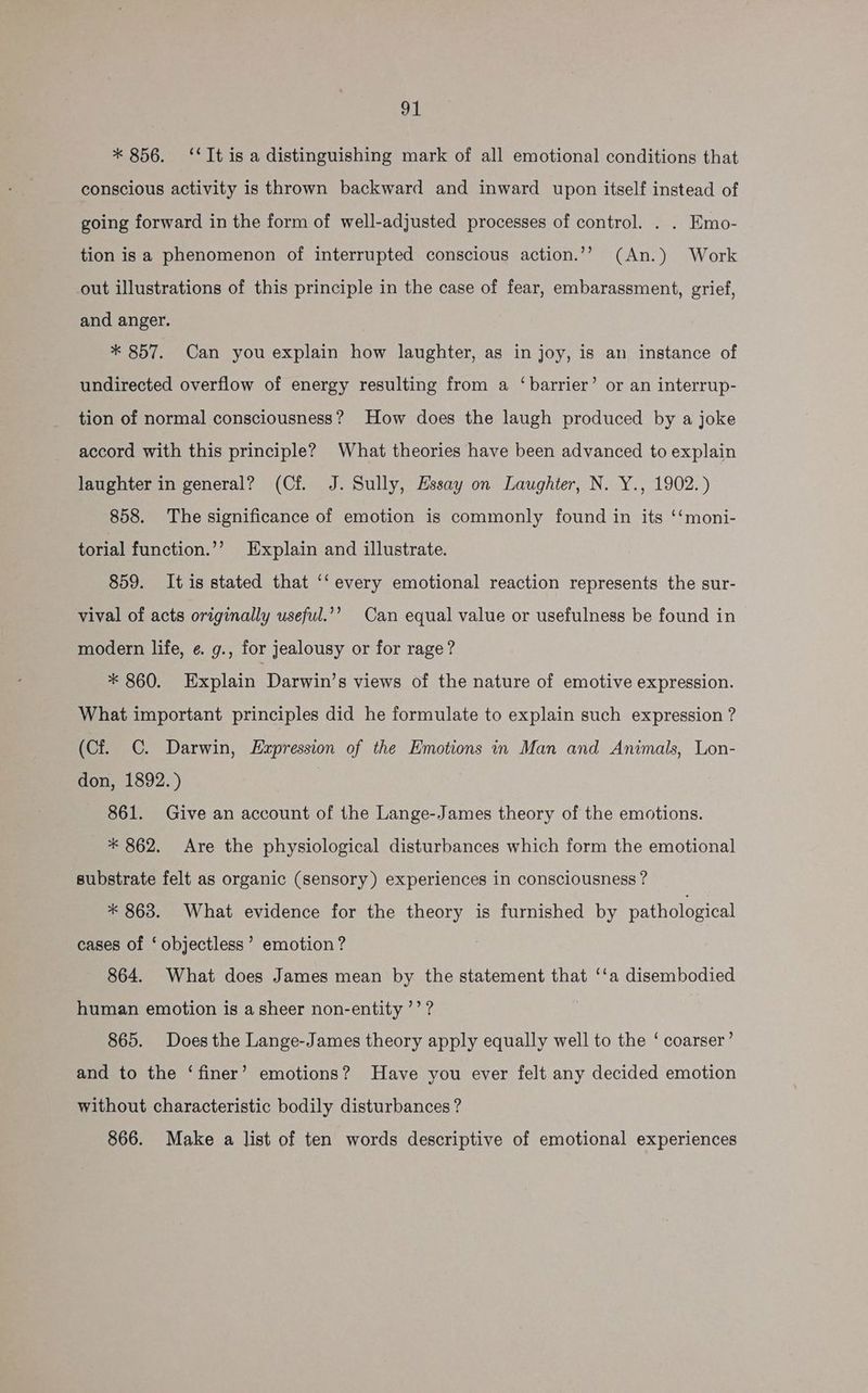 * 856. ‘‘It is a distinguishing mark of all emotional conditions that conscious activity is thrown backward and inward upon itself instead of going forward in the form of well-adjusted processes of control. . . Emo- tion is a phenomenon of interrupted conscious action.’’ (An.) Work out illustrations of this principle in the case of fear, embarassment, grief, and anger. * 857. Can you explain how laughter, as in joy, is an instance of undirected overflow of energy resulting from a ‘barrier’ or an interrup- tion of normal consciousness? How does the laugh produced by a joke accord with this principle? What theories have been advanced to explain laughter in general? (Cf. J. Sully, Essay on Laughter, N. Y., 1902.) 858. The significance of emotion is commonly found in its ‘‘moni- torial function.’’ Explain and illustrate. 859. Itis stated that ‘‘every emotional reaction represents the sur- vival of acts originally useful.’’? Can equal value or usefulness be found in modern life, ¢. g., for jealousy or for rage? * 860. Explain Darwin’s views of the nature of emotive expression. What important principles did he formulate to explain such expression ? (Cf. C. Darwin, Expression of the Emotions in Man and Animals, Lon- don, 1892.) 861. Give an account of the Lange-James theory of the emotions. * 862. Are the physiological disturbances which form the emotional substrate felt as organic (sensory) experiences in consciousness ? * 863. What evidence for the aes is furnished by pathological cases of ‘ objectless’ emotion? 864. What does James mean by the statement that ‘‘a disembodied human emotion is a sheer non-entity’’? 865. Does the Lange-James theory apply equally well to the ‘ coarser’ and to the ‘finer’ emotions? Have you ever felt any decided emotion without characteristic bodily disturbances? 866. Make a list of ten words descriptive of emotional experiences
