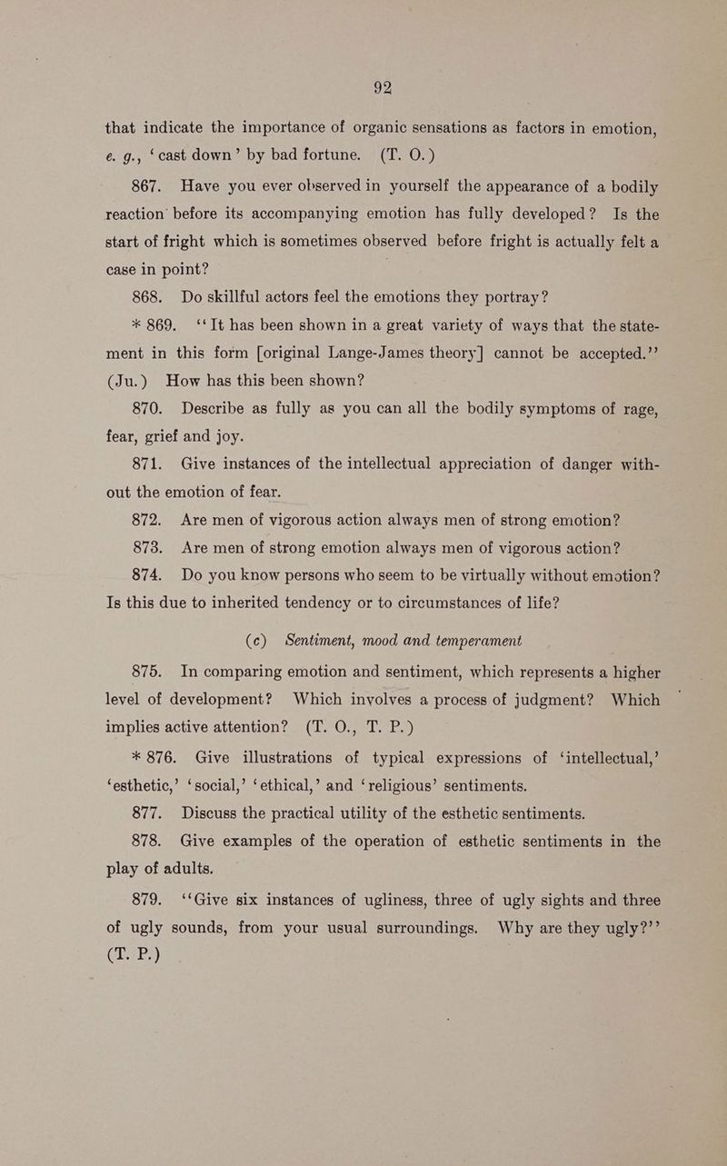 that indicate the importance of organic sensations as factors in emotion, e. g., ‘cast down’ by bad fortune. (T. O.) 867. Have you ever observed in yourself the appearance of a bodily reaction before its accompanying emotion has fully developed? Is the start of fright which is sometimes observed before fright is actually felt a case in point? | 868. Do skillful actors feel the emotions they portray? * 869. ‘‘It has been shown in a great variety of ways that the state- ment in this form [original Lange-James theory] cannot be accepted.”’ (Ju.) How has this been shown? 870. Describe as fully as you can all the bodily symptoms of rage, fear, grief and joy. 871. Give instances of the intellectual appreciation of danger with- out the emotion of fear. 872. Are men of vigorous action always men of strong emotion? 873. Are men of strong emotion always men of vigorous action? 874. Do you know persons who seem to be virtually without emotion? Is this due to inherited tendency or to circumstances of life? (c) Sentiment, mood and temperament 875. In comparing emotion and sentiment, which represents a higher level of development? Which involves a process of judgment? Which implies active attention? (T. O., T. P.) * 876. Give illustrations of typical expressions of ‘intellectual,’ ‘esthetic,’ ‘social,’ ‘ethical,’ and ‘religious’ sentiments. 877. Discuss the practical utility of the esthetic sentiments. 878. Give examples of the operation of esthetic sentiments in the play of adults. 879. ‘‘Give six instances of ugliness, three of ugly sights and three of ugly sounds, from your usual surroundings, Why are they ugly?’’ (T. P.) |