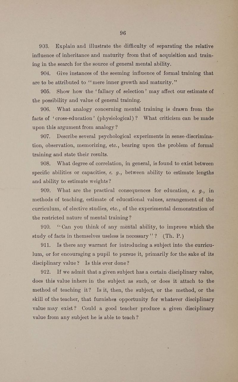 903. Explain and illustrate the difficulty of separating the relative influence of inheritance and maturity from that of acquisition and train- ing in the search for the source of general mental ability. 904. Give instances of the seeming influence of formal training that are to be attributed to ‘‘mere inner growth and maturity.” 905. Show how the ‘fallacy of selection’ may affect our estimate of the possibility and value of general training. 906. What analogy concerning mental training is drawn from the facts of ‘cross-education’ (physiological) ? What criticism can be made upon this argument from analogy ? 907. Describe several psychological experiments in sense-discrimina- tion, observation, memorizing, etc., bearing upon the problem of formal training and state their results. 908. What degree of correlation, in general, is found to exist between specific abilities or capacities, e. g., between ability to estimate lengths and ability to estimate weights ? 909. What are the practical consequences for education, e g., in methods of teaching, estimate of educational values, arrangement of the curriculum, of elective studies, etc., of the experimental demonstration of the restricted nature of mental training ? 910. ‘*Can you think of any mental ability, to improve which the study of facts in themselves useless is necessary’’? (Th. P.) 911. Is there any warrant for introducing a subject into the curricu- lum, or for encouraging a pupil to pursue it, primarily for the sake of its disciplinary value? Is this ever done? 912. If we admit that a given subject has a certain disciplinary value, does this value inhere in the subject as such, or does it attach to the method of teaching it? Is it, then, the subject, or the method, or the skill of the teacher, that furnishes opportunity for whatever disciplinary value may exist? Could a good teacher produce a given disciplinary value from any subject he is able to teach ?