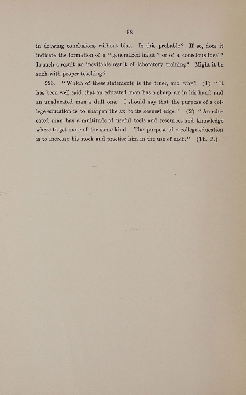in drawing conclusions without bias. Is this probable? If so, does it indicate the formation of a ‘‘ generalized habit” or of a conscious ideal ? Is such a result an inevitable result of laboratory training? Might it be such with proper teaching ? 923. ‘‘ Which of these statements is the truer, and why? (1) ‘‘It has been well said that an educated man has.a sharp ax in his hand and an uneducated mana dull one. I should say that the purpose of a col- lege education is to sharpen the ax to its keenest edge.’’ (2) ‘‘An edu- cated man has a multitude of useful tools and resources and knowledge where to get more of the same kind. The purpose of a college education is to increase his stock and practise him in the use of each.’”’ (Th. P.)