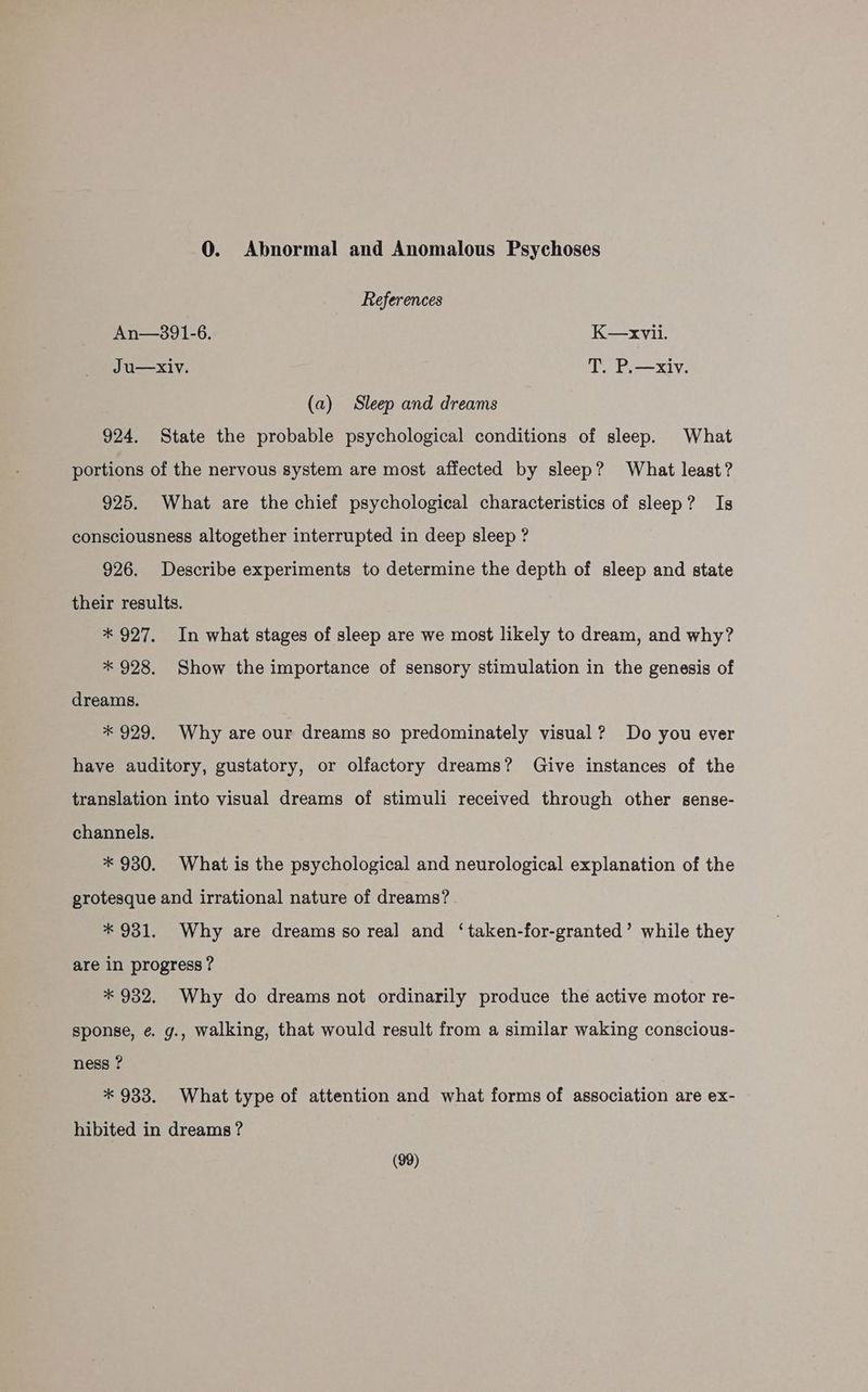 0. Abnormal and Anomalous Psychoses References An—3891-6. K—xvii. Ju—Xiv. T. P.—xiv. (a) Sleep and dreams 924. State the probable psychological conditions of sleep. What portions of the nervous system are most affected by sleep? What least? 925. What are the chief psychological characteristics of sleep? Is consciousness altogether interrupted in deep sleep ? 926. Describe experiments to determine the depth of sleep and state their results. * 927. In what stages of sleep are we most likely to dream, and why? * 928. Show the importance of sensory stimulation in the genesis of dreams. * 929. Why are our dreams so predominately visual? Do you ever have auditory, gustatory, or olfactory dreams? Give instances of the translation into visual dreams of stimuli received through other sense- channels. * 930. What is the psychological and neurological explanation of the grotesque and irrational nature of dreams? * 931. Why are dreams so real and ‘taken-for-granted’ while they are in progress ? * 932. Why do dreams not ordinarily produce the active motor re- sponse, ¢. g., walking, that would result from a similar waking conscious- ness ? * 933. What type of attention and what forms of association are ex- hibited in dreams ?