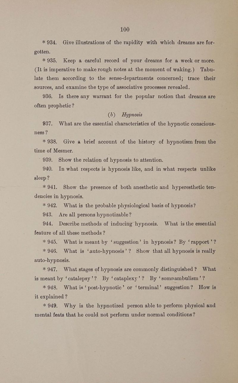 * 934. Give illustrations of the rapidity with which dreams are for- gotten. * 935. Keep a careful record of your dreams for a week or more. (It is imperative to make rough notes at the moment of waking.) Tabu- late them according to the sense-departments concerned; trace their sources, and examine the type of associative processes revealed. 936. Is there any warrant for the popular notion that dreams are often prophetic? (b) Hypnosis 937. What are the essential characteristics of the hypnotic conscious- ness ? | * 938. Give a brief account of the history of hypnotism from the time of Mesmer. 939. Show the relation of hypnosis to attention. sleep? | * 941. Show the presence of both anesthetic and hyperesthetic ten- dencies in hypnosis. * 942. What is the probable physiological basis of hypnosis? 943. Are all persons hypnotizable? | 944. Describe methods of inducing hypnosis. What is the essential feature of all these methods? * 945. What is meant by ‘suggestion’ in hypnosis? By ‘rapport’ ? * 946. What is ‘auto-hypnosis’? Show that all hypnosis is really auto-hypnosis. * 947, What stages of hypnosis are commonly distinguished ? What is meant by ‘catalepsy’? By ‘cataplexy’? By ‘somnambulism’ ? * 948. What is ‘ post-hypnotic’ or ‘terminal’ suggestion ? How is it explained ? ; * 949. Why is the hypnotized person able to perform physical and mental feats that he could not perform under normal conditions?
