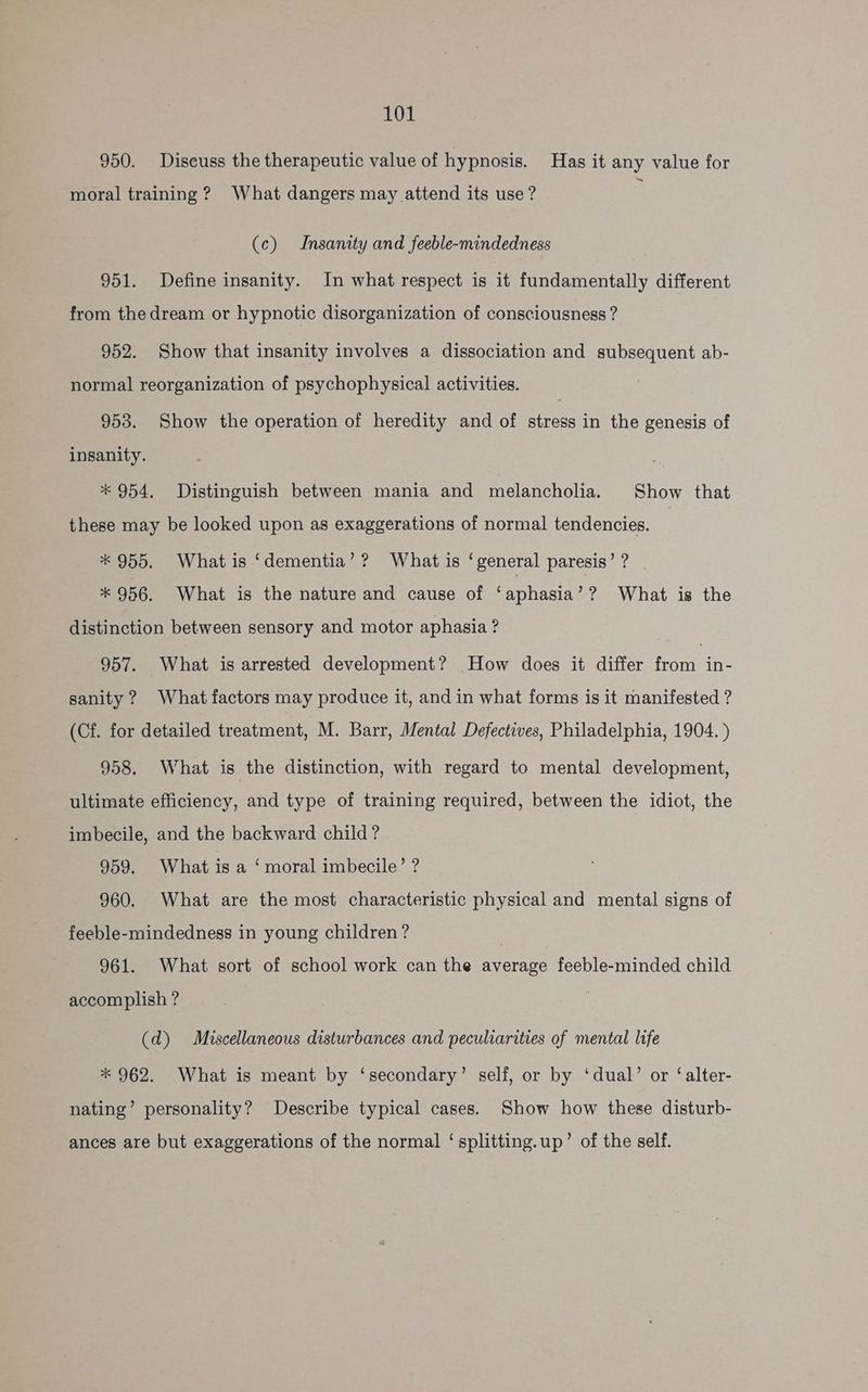 950. Diseuss the therapeutic value of hypnosis. Has it any value for moral training? What dangers may attend its use? (c) Insanity and feeble-mindedness 951. Define insanity. In what respect is it fundamentally different from thedream or hypnotic disorganization of consciousness ? 952. Show that insanity involves a dissociation and subsequent ab- normal reorganization of psychophysical activities. 953. Show the operation of heredity and of stress in the genesis of insanity. * 954, Distinguish between mania and melancholia. Show that these may be looked upon as exaggerations of normal tendencies. * 955. Whatis ‘dementia’? What is ‘general paresis’? | * 956. What is the nature and cause of ‘aphasia’ ? What is the distinction between sensory and motor aphasia ? 3 957. What is arrested development? How does it differ from in- sanity? What factors may produce it, and in what forms is it manifested ? (Cf. for detailed treatment, M. Barr, Mental Defectives, Philadelphia, 1904. ) 958. What is the distinction, with regard to mental development, ultimate efficiency, and type of training required, between the idiot, the imbecile, and the backward child? 959. What is a ‘moral imbecile’ ? 960. What are the most characteristic physical and mental signs of feeble-mindedness in young children ? | 961. What sort of school work can the average feeble-minded child accomplish ? (d) Miscellaneous disturbances and peculiarities of mental life * 962. What is meant by ‘secondary’ self, or by ‘dual’ or ‘alter- nating’ personality? Describe typical cases. Show how these disturb- ances are but exaggerations of the normal ‘ splitting.up’ of the self.