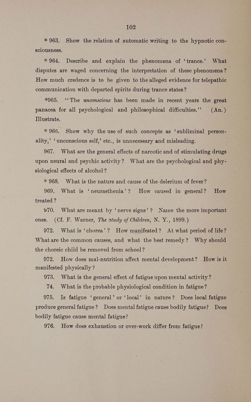 * 963. Show the relation of automatic writing to the hypnotic con- sciousness. * 964. Describe and explain the phenomena of ‘trance.’ What disputes are waged concerning the interpretation of these phenomena? ; How much credence is to be given to the alleged evidence for telepathic communication with departed spirits during trance states? *965. ‘‘The unconscious has been made in recent years the great panacea for all psychological and philosophical difficulties.’’ (An.) Illustrate. * 966. Show why the use of such concepts as ‘subliminal person- ality,’ ‘unconscious self,’ etc., is unnecessary and misleading. 967. What are the general effects of narcotic and of stimulating drugs upon neural and psychic activity? What are the psychological and phy- siological effects of alcohol ? * 968. What is the nature and cause of the delerium of fever? 969. What is ‘neurasthenia’? How caused in general? How treated ? ¥70. What are meant by ‘nerve signs’? Naine the more important ones. (Cf. F. Warner, The study of Children, N. Y., 1899.) 972. What is ‘chorea’? How manifested? At what period of life? What are the common causes, and what the best remedy? Why should the choreic child be removed from school? 972. How does mal-nutrition affect mental development? How is it manifested physically ? 973. What is the general effect of fatigue upon mental activity? 74. What is the probable physiological condition in fatigue? 975. Is fatigue ‘general’ or ‘local’ in nature? Does local fatigue produce general fatigue? Does mental fatigue cause bodily fatigue? Does bodily fatigue cause mental fatigue? 976. How does exhaustion or over-work differ from fatigue?